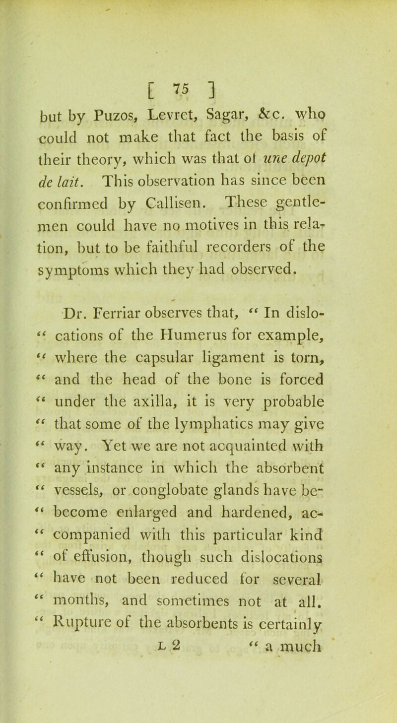 but by Puzos, Levret, Sagar, &c. who could not make that fact the basis of their theory, which was that o! une depot de lait. This observation has since been confirmed by Callisen. These gentle- men could have no motives in this rela- tion, but to be faithful recorders of the symptoms which they had observed. Dr. Ferriar observes that, “ In dislo- “ cations of the Humerus for example, “ where the capsular ligament is torn, <c and the head of the bone is forced “ under the axilla, it is very probable “ that some of the lymphatics may give “ way. Yet we are not acquainted with “ any instance in which the absorbent vessels, or conglobate glands have be~ “ become enlarged and hardened, ac- “ companied with this particular kind “ ot effusion, though such dislocations “ have not been reduced tor several “ months, and sometimes not at all. * “ Rupture ot the absorbents is certainly l 2 “ a much