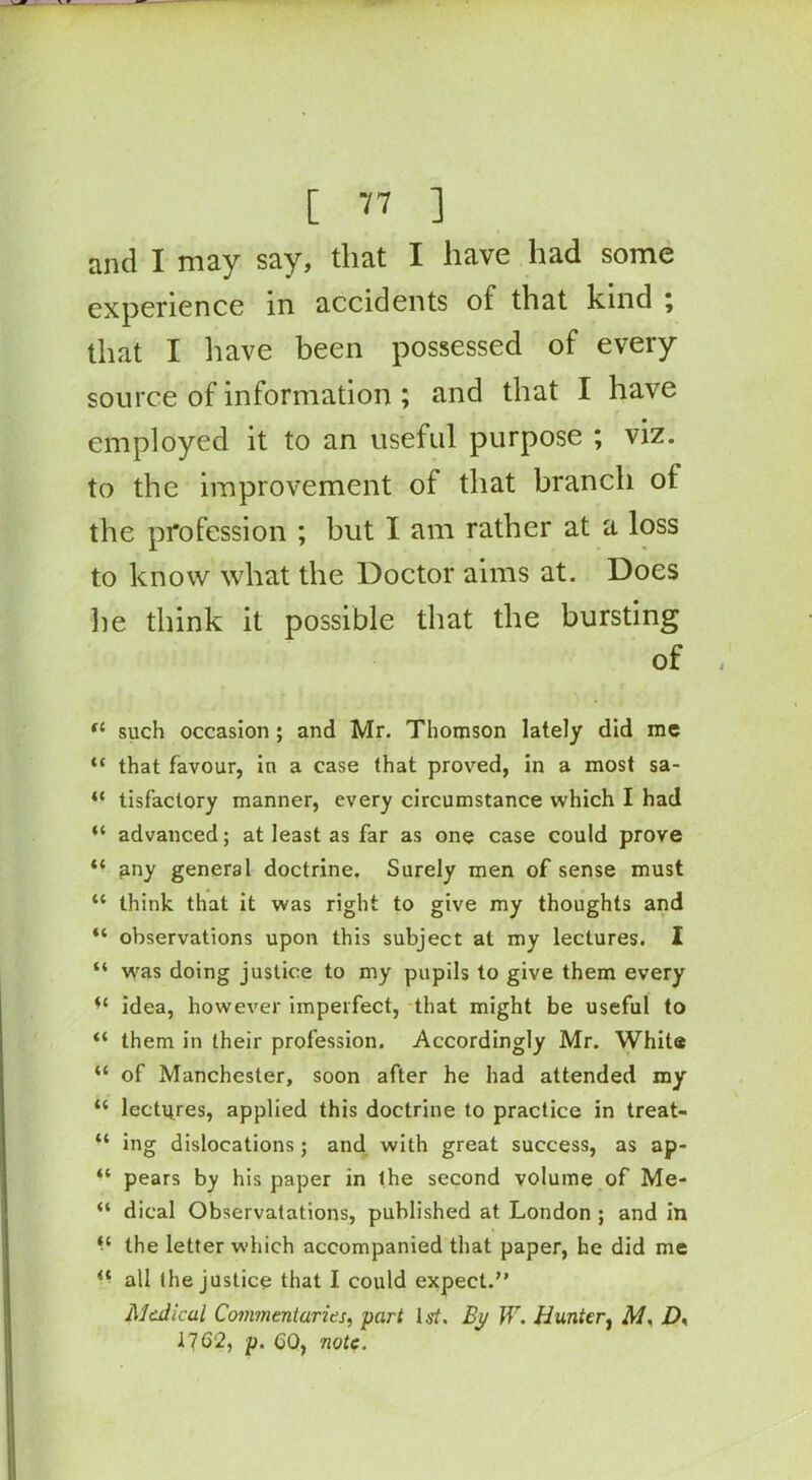 and I may say, that I have had some experience in accidents of that kind \ that I have been possessed of every source of information ; and that I have employed it to an useful purpose ; viz. to the improvement of that branch of the profession ; but I am rather at a loss to know what the Doctor aims at. Does he think it possible that the bursting of fl such occasion ; and Mr. Thomson lately did me “ that favour, in a case that proved, in a most sa- “ tisfactory manner, every circumstance which I had “ advanced; at least as far as one case could prove “ any general doctrine. Surely men of sense must “ think that it was right to give my thoughts and “ observations upon this subject at my lectures. I “ was doing justice to my pupils to give them every idea, however imperfect, that might be useful to “ them in their profession. Accordingly Mr. White “ of Manchester, soon after he had attended my “ lectures, applied this doctrine to practice in treat- “ ing dislocations; and with great success, as ap- “ pears by his paper in the second volume of Me- “ dical Observatations, published at London ; and in the letter which accompanied that paper, he did me “ all the justice that I could expect.” Medical Commentaries, part 1st. By W. Hunter, M. D, 17 62, p. 60, note.