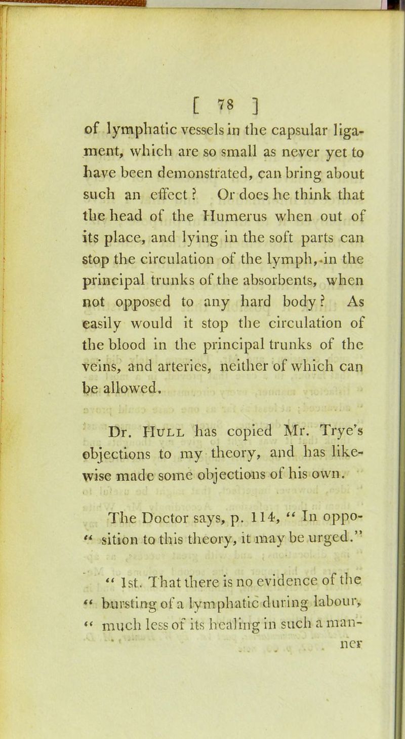 [ ™ ] of lymphatic vessels in the capsular liga- ment, which are so small as never yet to have been demonstrated, can bring about such an effect ? Or does he think that the head of the Humerus when out of its place, and lying in the soft parts can stop the circulation of the lymph,-in the principal trunks of the absorbents, when not opposed to any hard body ? As easily would it stop the circulation of the blood in the principal trunks of the veins, and arteries, neither of which can be allowed. Dr. Hull has copied Mr. Trye’s objections to my theory, and has like- wise made some objections ol his own. r I iu * a ' i ■■ .1 f1 ■■ ■ The Doctor says, p. 114, “ In oppo- “ sition to this theory, it may be urged.” , ” - ' < “ 1st. That there is no evidence of the ft bursting of a lymphatic during labour, “ much less of its healing in such a man- ner