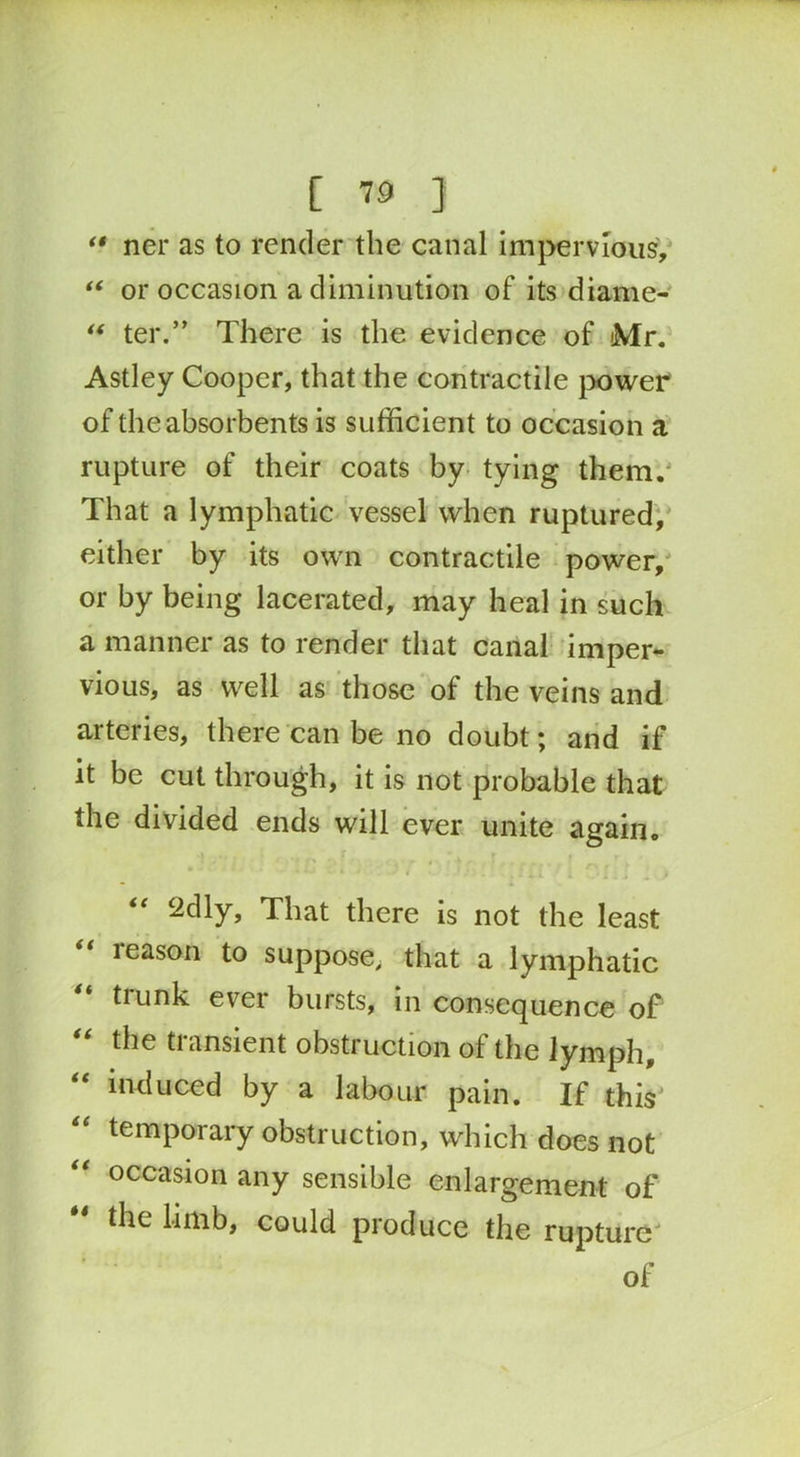 “ ner as to render the canal impervious, “ or occasion a diminution of its diame- “ ter.’’ There is the evidence of Mr. Astley Cooper, that the contractile power of the absorbents is sufficient to occasion a rupture of their coats by tying them. That a lymphatic vessel when ruptured, either by its own contractile power, or by being lacerated, may heal in such a manner as to render that canal imper- vious, as well as those of the veins and arteries, there can be no doubt; and if it be cut through, it is not probable that the divided ends will ever unite again. , r , y r ’ r * * < -••i .. ■ ‘2dly, That there is not the least leason to suppose, that a lymphatic “ trunk ever bursts, in consequence of “ tiie transient obstruction of the lymph, “ induced by a labour pain. If this “ temporary obstruction, which does not occasion any sensible enlargement of the limb, could produce the rupture of