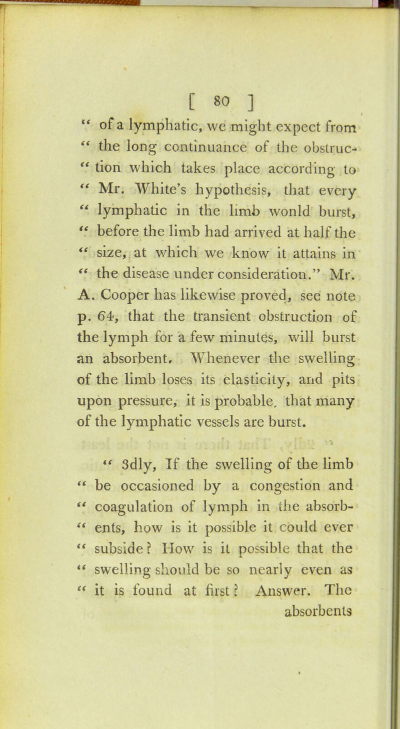“ of a lymphatic, wc might expect from “ the long continuance of the obstruc- “ tion which takes place according to “ Mr. White’s hypothesis, that every “ lymphatic in the limb won Id burst, “ before the limb had arrived at half the “ size, at which we know it attains in “ the disease under consideration.” Mr. A. Cooper has likewise proved, see note p. 64, that the transient obstruction of the lymph for a few minutes, will burst an absorbent. Whenever the swelling of the limb loses its elasticity, and pits upon pressure, it is probable, that many of the lymphatic vessels are burst. “ 3dly, If the swelling of the limb “ be occasioned by a congestion and “ coagulation of lymph in the absorb- “ ents, how is it possible it could ever “ subside ? How is it possible that the “ swelling should be so nearly even as u it is found at first l Answer. The absorbents