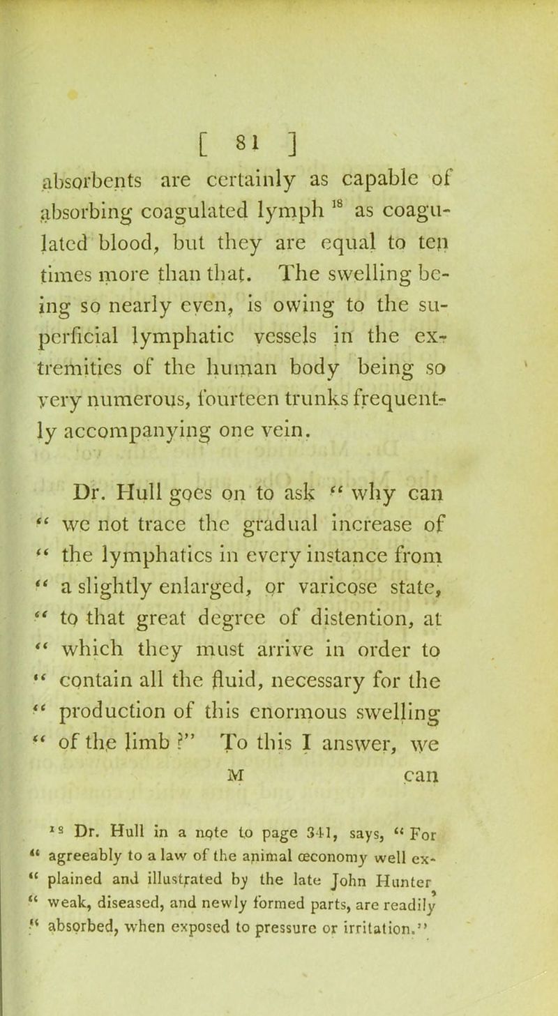 absorbents are certainly as capable of absorbing coagulated lymph 18 as coagu- lated blood, but they are equal to ten times more than that. The swelling be- ing so nearly even, is owing to the su- perficial lymphatic vessels in the ex- tremities of the human body being so very numerous, fourteen trunks frequent- ly accompanying one vein. Dr. Hull goes on to ask “ why can “ wc not trace the gradual increase of f‘ the lymphatics in every instance from “ a slightly enlarged, or varicose state, “ to that great degree of distention, at “ which they must arrive in order to “ contain all the fluid, necessary for the “ production of this enormous swelling “ of the limb r” To this I answer, we M can 18 Dr. Hull in a note to page 341, says, “For “ agreeably to a law of the animal ceconomy well ex- “ plained and illustrated by the late John Hunter “ weak, diseased, and newly formed parts, are readily “ absorbed, when exposed to pressure or irritation.”