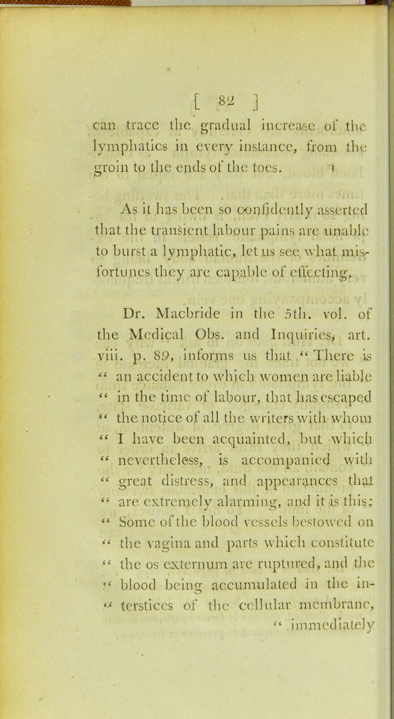 MnomBHi * ' [ 82 ] can trace the gradual increase of the lymphatics in every instance, from the groin to the ends of the toes. \ As it has been so confidently asserted that the transient labour pains are unable to burst a lymphatic, let us see what mis- fortunes they are capable of effecting. Ur. Macbride in the 5th. vol. of the Medical Obs. and Inquiries* art. viii. p. 89, informs us that “ There is “ an accident to which women are liable “ in the time of labour, that has escaped “ the notice of all the writers with whom “ I have been acquainted, but which “ nevertheless, is accompanied with “ great distress, and appearances that “ are extremely alarming, and it is this; “ Some of the blood vessels bestowed on “ the vagina and parts which constitute “ the os externum are ruptured, and the ,c blood beinsc accumulated in the in- iS terstices of the cellular membrane, “ .immediately