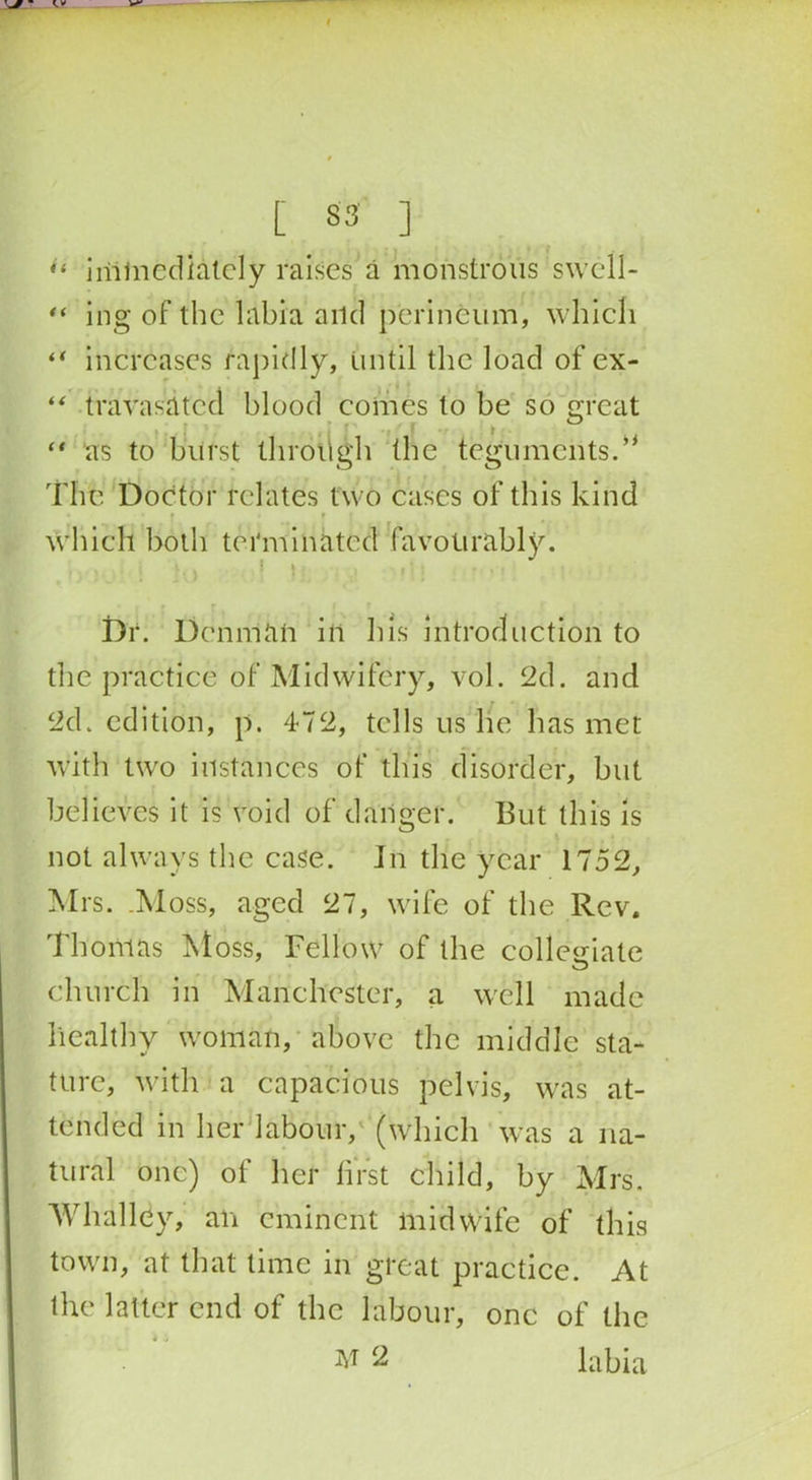 “ immediately raises a monstrous swcll- “ ing of the labia and perineum, which “ increases rapidly, Until the load of ex- “ travasatccl blood comes to be so great I a “ as to burst through the teguments The Doctor relates two cases of this kind • * r f which both terminated favourably. ...it., ! i Dr. Denman ill his introduction to the practice of Midwifery, vol. 2d. and 2d. edition, p. 472, tells us he has met with two instances of this disorder, but believes it is void of danger. But this is not always the case. In the year 1752, Mrs. .Moss, aged 27, wife of the Rev. Thomas Moss, Fellow of the collegiate church in Manchester, a well made healthy woman, above the middle sta- ture, with a capacious pelvis, was at- tended in her labour, (which was a na- tural one) of her first child, by Mrs. Whalldy, an eminent midwife of this town, at that time in great practice. At the latter end of the labour, one of the 2 labia