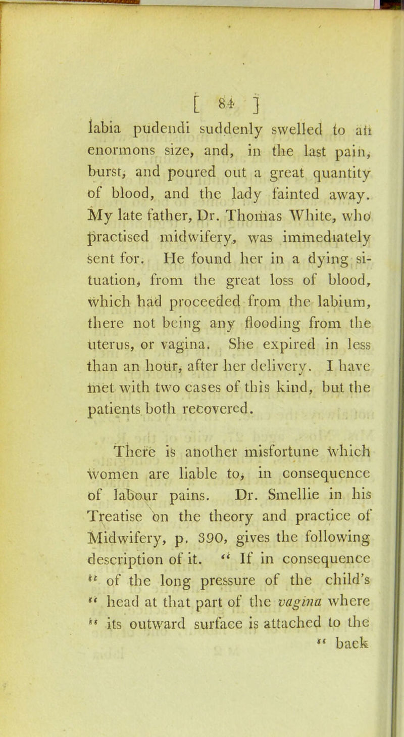 r - . [ ** ] labia pudendi suddenly swelled to ail enormous size, and, in the last pain, burst, and poured out a great quantity of blood, and the lady fainted away. My late father, Ur. Thomas White, who practised midwifery, was immediately sent for. He found her in a dying si- tuation, from the great loss of blood, which had proceeded from the labium, there not being any flooding from the uterus, or vagina. She expired in less than an hour, after her delivery. I have ihet with two cases of this kind, but the patients both recovered. There is another misfortune Which women are liable to, in consequence of labour pains. Dr. Smellie in his Treatise bn the theory and practice of Midwifery, p. 390, gives the following description of it. “ If in consequence ** of the long pressure of the child’s head at that part of the vagina where ** its outward surface is attached to the back