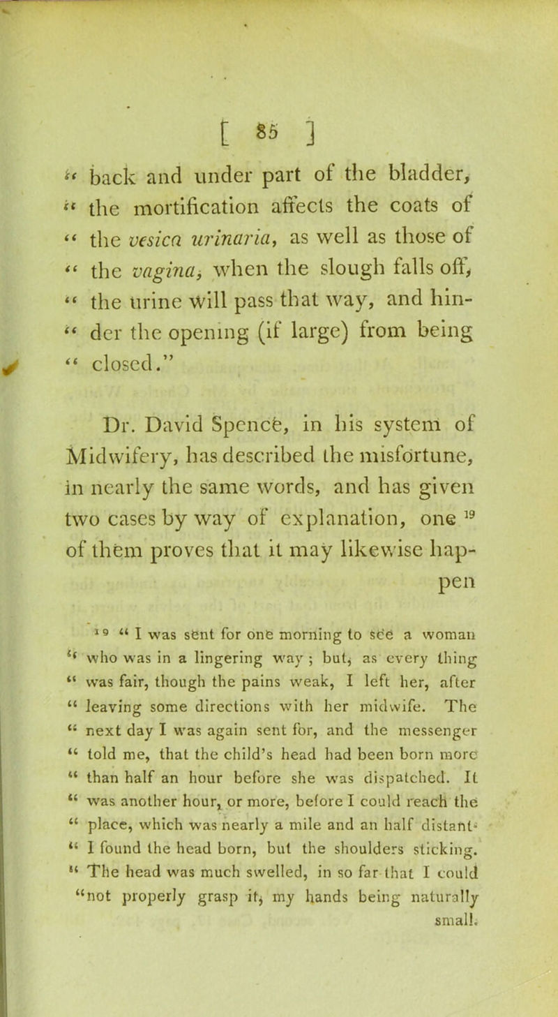 tf back and under part of the bladder, ‘‘ the mortification affects the coats of “ the vesica urinaria, as well as those of “ the vagina, when the slough falls off, “ the urine will pass that way, and hin- “ der the opening (if large) from being “ closed.” Dr. David Spencfe, in his system of Midwifery, has described the misfortune, in nearly the same words, and has given two cases by way of explanation, one 19 of them proves that it may likewise hap- pen 19 “ I was sent for one morning to see a woman if who was in a lingering way ; but* as every thing “ was fair, though the pains weak, I left her, after “ leaving; some directions with her midwife. The “ next day I was again sent for, and the messenger “ told me, that the child’s head had been born more “ than half an hour before she was dispatched. It “ was another hour, or more, before I could reach the “ place, which was nearly a mile and an half distant “ 1 found the head born, but the shoulders sticking. “ Tile head was much swelled, in so far that I could “not properly grasp it, my hands being naturally small.