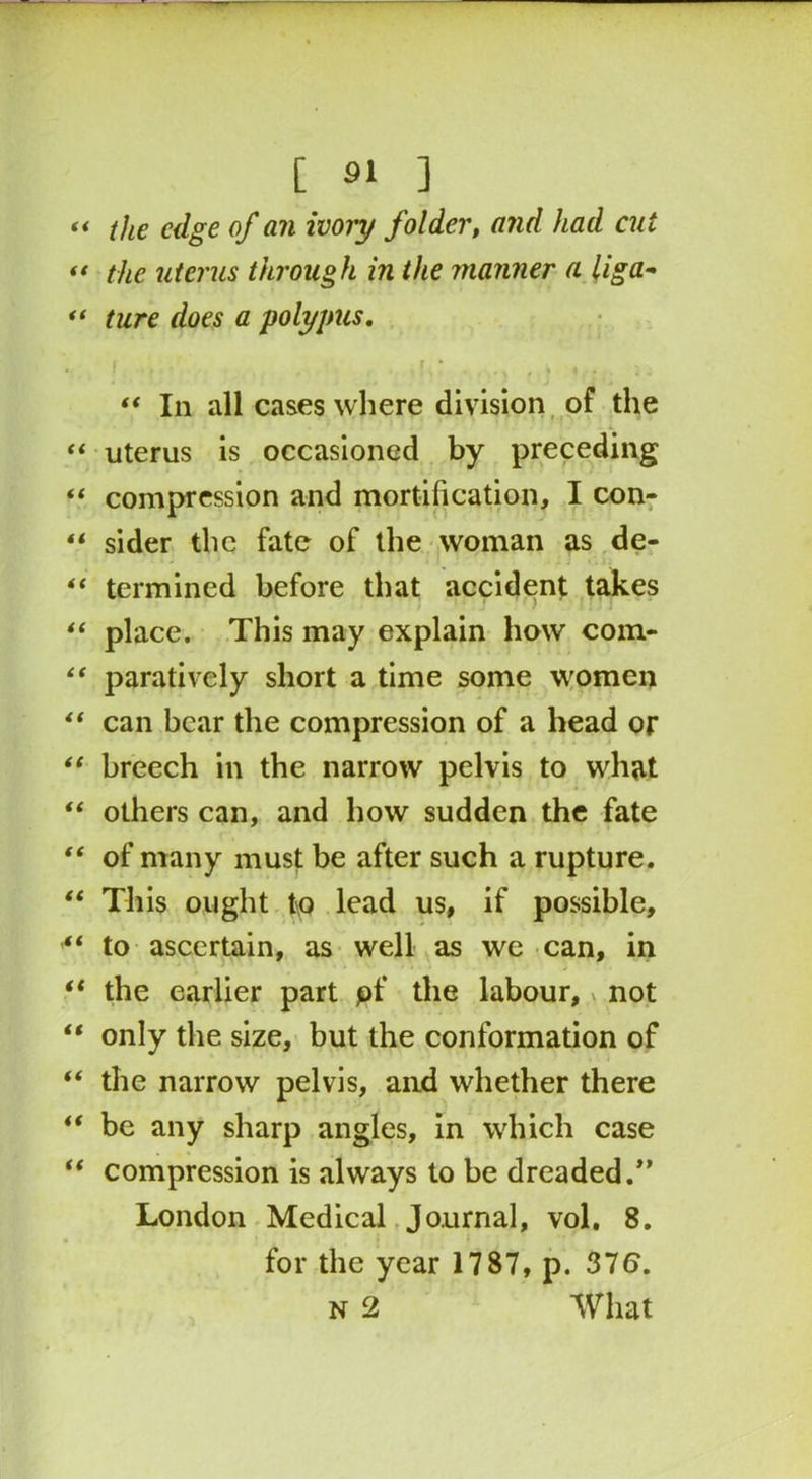the edge of an ivory folder, and had cut the uterus through in the manner a liga- ture does a polypus. “ In all cases where division of the uterus is occasioned by preceding compression and mortification, I con- sider the fate of the woman as de- termined before that accident takes place. This may explain how com- paratively short a time some women can bear the compression of a head or breech in the narrow pelvis to what others can, and how sudden the fate of many must be after such a rupture. This ought t\Q lead us, if possible, to ascertain, as well as we can, in the earlier part pf the labour, v not only the size, but the conformation of the narrow pelvis, and whether there be any sharp angles, in which case compression is always to be dreaded.” London Medical Journal, vol. 8. for the year 1787, p. 376. n 2 What