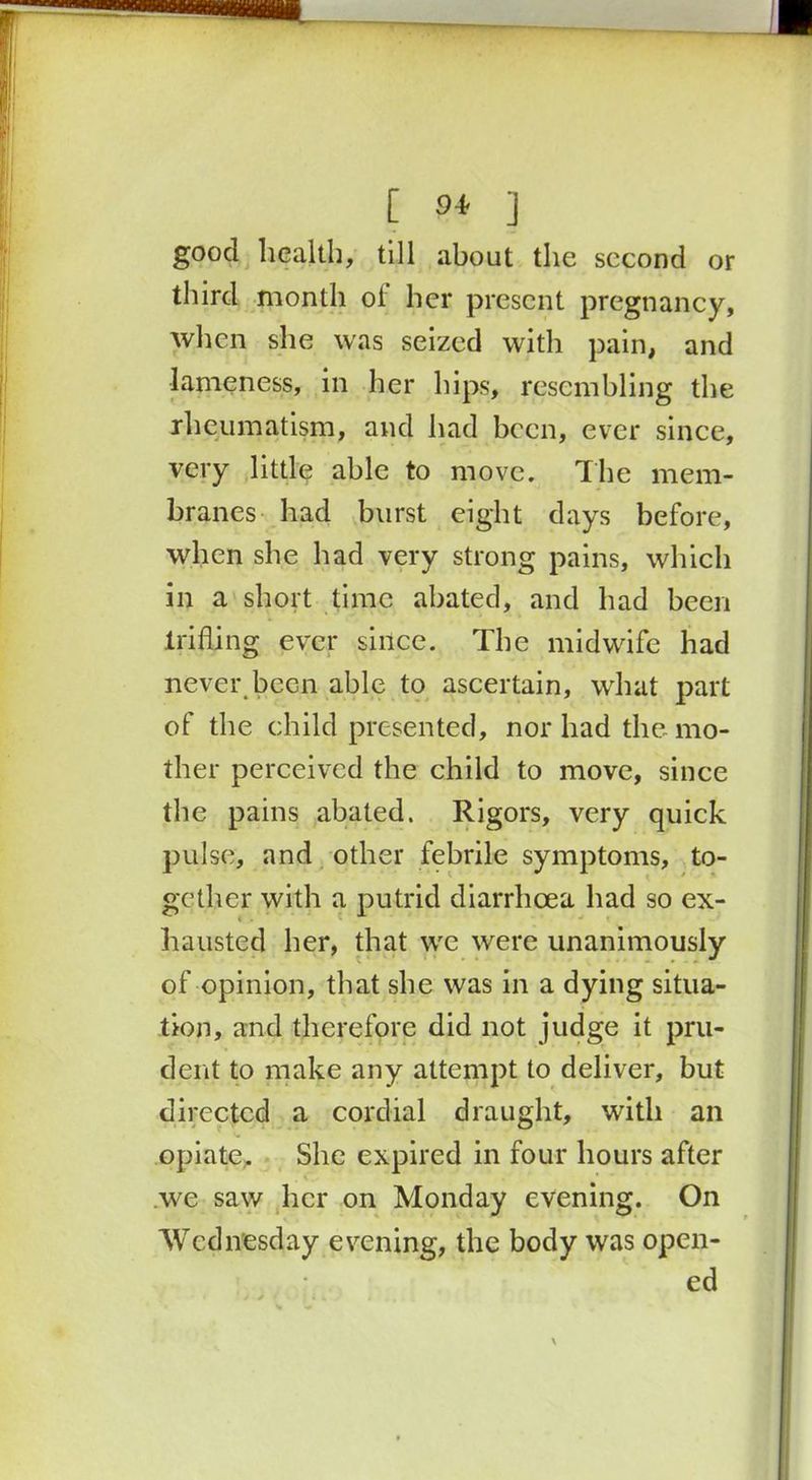 [ 9+ ] good health, till about the second or third month ol her present pregnancy, when she was seized with pain, and lameness, in her hips, resembling the rheumatism, and had been, ever since, very little able to move. The mem- branes had burst eight days before, when she had very strong pains, which in a short time abated, and had been trifling ever since. The midwife had never been able to ascertain, what part of the child presented, nor had the mo- ther perceived the child to move, since the pains abated. Rigors, very quick pulse, and other febrile symptoms, to- gether with a putrid diarrhoea had so ex- hausted her, that we were unanimously of opinion, that she was in a dying situa- tion, and therefore did not judge it pru- dent to make any attempt to deliver, but directed a cordial draught, with an opiate. She expired in four hours after we saw her on Monday evening. On Wednesday evening, the body was open- ed