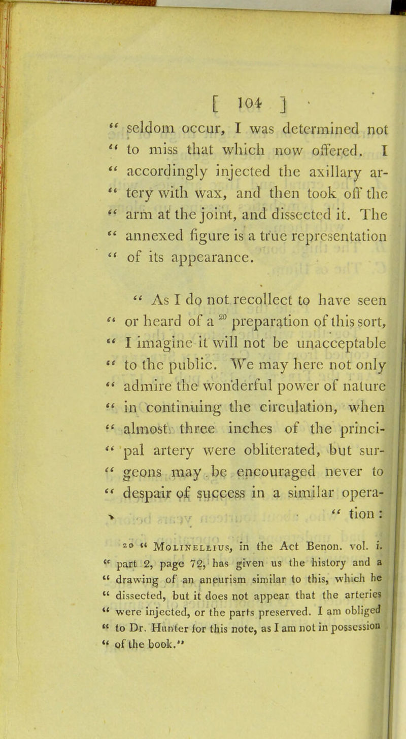 [ lot ] • “ seldom occur, I was determined not * “ to miss that which now offered. I “ accordingly injected the axillary ar- “ tery with wax, and then took off the i( arm at the joint, and dissected it. The “ annexed figure is a true representation “ of its appearance. “ As I do not recollect to have seen or heard of a 20 preparation of this sort, “ I imagine it will not be unacceptable ef to the public. We may here not only ** admire the wonderful power of nature “ in continuing the circulation, when *s almostr three inches of the princi- “ pal artery were obliterated, but sur- “ geons may.be encouraged never to “ despair of success in a similar opera- > “ tion : . > * ■ .i:» 4 v ’ * ■ 20 u Molinellius, in the Act Benon. vol. i. part 2, page 72, has given us the history and a “ drawing of an aneurism similar to this, which he “ dissected, but it does not appear that the arteries “ were injected, or the parts preserved. I am obliged “ to Dr. Hunter lor this note, as I am not in possession i{ of the book.