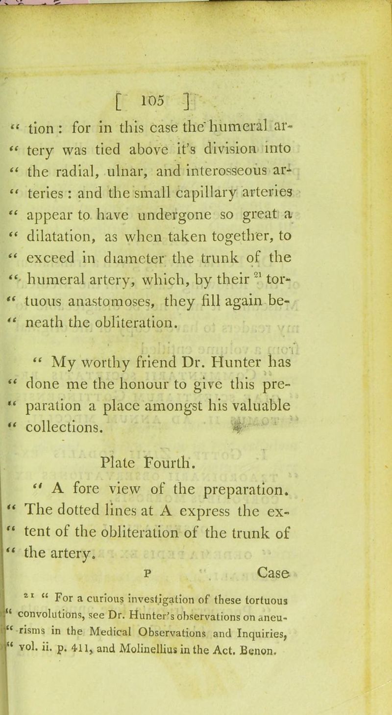 “ - — [ 105 ] “ tion : for in this case the humeral ar- “ tery was tied above it’s division into “ the radial, ulnar, and interosseous ar- “ teries: and the small capillary arteries “ appear to have undergone so great a “ dilatation, as when taken together, to “ exceed in diameter the trunk of the “■ humeral artery, which, by their tor- “ tuous anastomoses, they fill again be- “ neath the obliteration. . • i . • r t . • !(.'l “ My worthy friend Dr. Hunter has “ done me the honour to give this pre- “ paration a place amongst his valuable “ collections. ‘4 Plate Fourth. “ A fore view of the preparation. “ The dotted lines at A express the ex- “ tent of the obliteration of the trunk of “ the artery. p Case 21 “ For a curious investigation of these tortuous convolutions, see Dr. Hunter's observations on ctneu- iu risms in the Medical Observations and Inquiries, | v°b P* 411, and Molinellius in the Act. JBenon.
