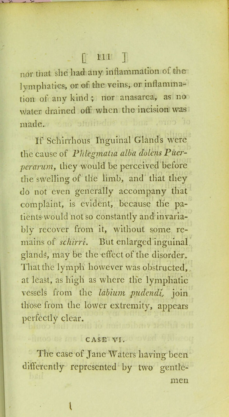 - [ Ml I nor that she had any inflammation of the lymphatics, or of the veins, or inflamma- tion of any kind ; nor anasarca, as no water drained off when the incision was made. If Schirrhous Inguinal Glands were the cause of Phlegmatia alba dolens Puer- perarum, they would be perceived before the swelling of the limb, and that they do not even generally accompany that complaint, is evident, because the pa- tients would not so constantly and invaria- bly recover from it, without some re- mains of schirri. But enlarged inguinal glands, may be the effect of the disorder. That the lymph however was obstructed, at least, as high as where the lymphatic vessels from the labium pudendi, join those from the lower extremity, appears perfectly clear. CASE VI. The case of Jane Waters having been differently represented by two gentle- men {