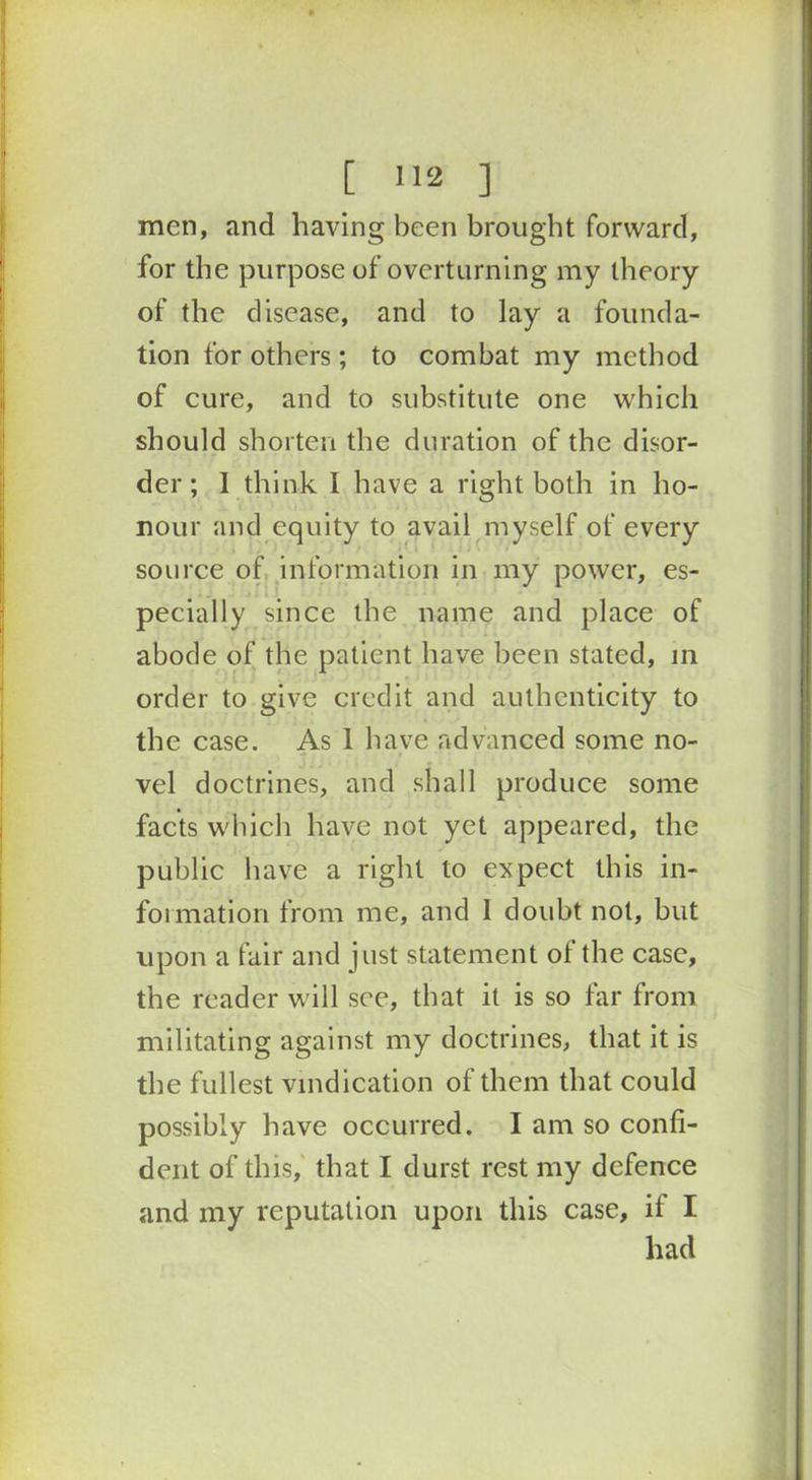men, and having been brought forward, for the purpose of overturning my theory of the disease, and to lay a founda- tion for others ; to combat my method of cure, and to substitute one which should shorten the duration of the disor- der ; 1 think I have a right both in ho- nour and equity to avail myself of every source of information in my power, es- pecially since the name and place of abode of the patient have been stated, in order to give credit and authenticity to the case. As 1 have advanced some no- vel doctrines, and shall produce some facts which have not yet appeared, the public have a right to expect this in- formation from me, and I doubt not, but upon a fair and just statement of the case, the reader will see, that it is so far from militating against my doctrines, that it is the fullest vindication of them that could possibly have occurred. I am so confi- dent of this, that I durst rest my defence and my reputation upon this case, if I had