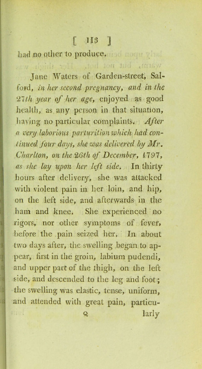 [ >13 ] had no other to produce. {!.’*• . . fi J K l.H Jane Waters of Garden-street, Sal- ford, in her second pregnancy, and in the 21th year of her age, enjoyed as good health, as any person in that situation, having no particular complaints. After a very laborious parturition which had con- tinued four days, she was delivered by Mr. Charlton, on the 26th of December, X797, as she lay upon her left side. In thirty hours after delivery, she was attacked with violent pain in her loin, and hip, on the left side, and afterwards in the ham and knee. She experienced no rigors, nor other symptoms of fever, before the pain seized her. In about two days after, the swelling began to ap- pear, first in the groin, labium pudendi, and upper part of the thigh, on the left fide, and descended to the leg and foot; the swelling was elastic, tense, uniform, and attended with great pain, particu- Q larly