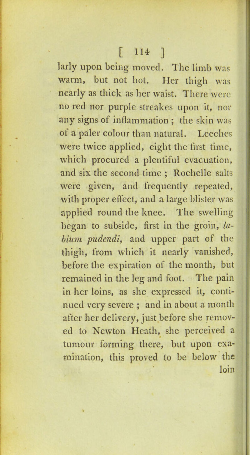 [ 11* ] larly upon being moved. The limb was warm, but not hot. Her thigh was nearly as thick as her waist. There were no red nor purple streakes upon it, nor any signs of inflammation ; the skin was of a paler colour than natural. Leeches were twice applied, eight the first time, which procured a plentiful evacuation, and six the second time ; Rochelle salts were given, and frequently repeated, with proper effect, and a large blister was applied round the knee. The swelling began to subside, first in the groin, la- bium pudendi, and upper part of the thigh, from which it nearly vanished, before the expiration of the month, but remained in the leg and foot. The pain in her loins, as she expressed it, conti- nued very severe ; and in about a month after her delivery, just before she remov- ed to Newton Heath, she perceived a tumour forming there, but upon exa- mination, this proved to be below the loin