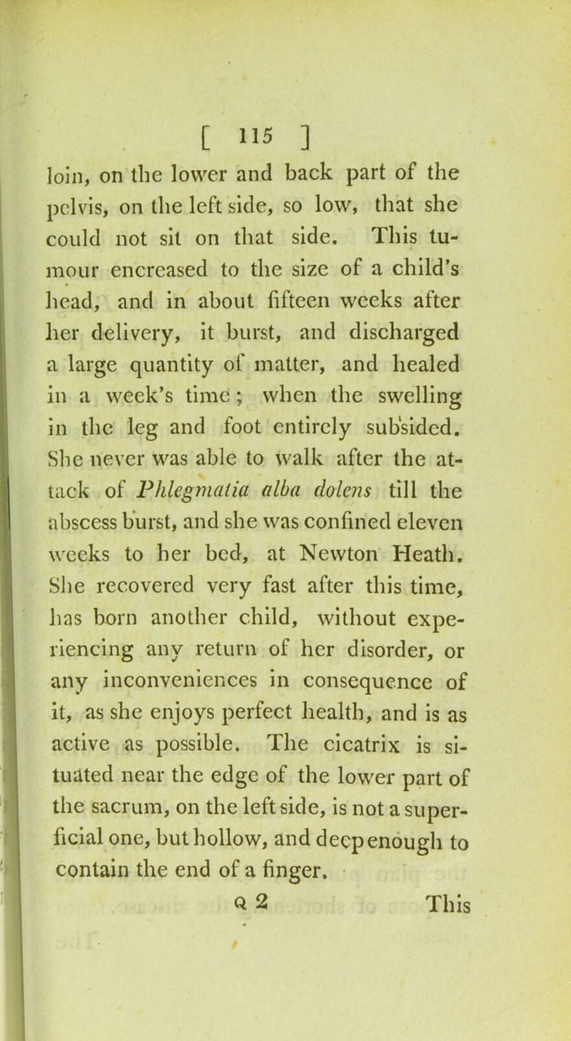 loin, on the lower and back part of the pelvis, on the left side, so low, that she could not sit on that side. This tu- mour encrcased to the size of a child’s head, and in about fifteen weeks after her delivery, it burst, and discharged a large quantity of matter, and healed in a week’s time; when the swelling in the leg and foot entirely subsided. She never was able to walk after the at- tack of Phlegmatia alba dolens till the abscess burst, and she was confined eleven weeks to her bed, at Newton Heath. She recovered very fast after this time, has born another child, without expe- riencing any return of her disorder, or any inconveniences in consequence of it, as she enjoys perfect health, and is as active as possible. The cicatrix is si- tuated near the edge of the lower part of the sacrum, on the left side, is not a super- ficial one, but hollow, and deep enough to contain the end of a finger. Q 2 This