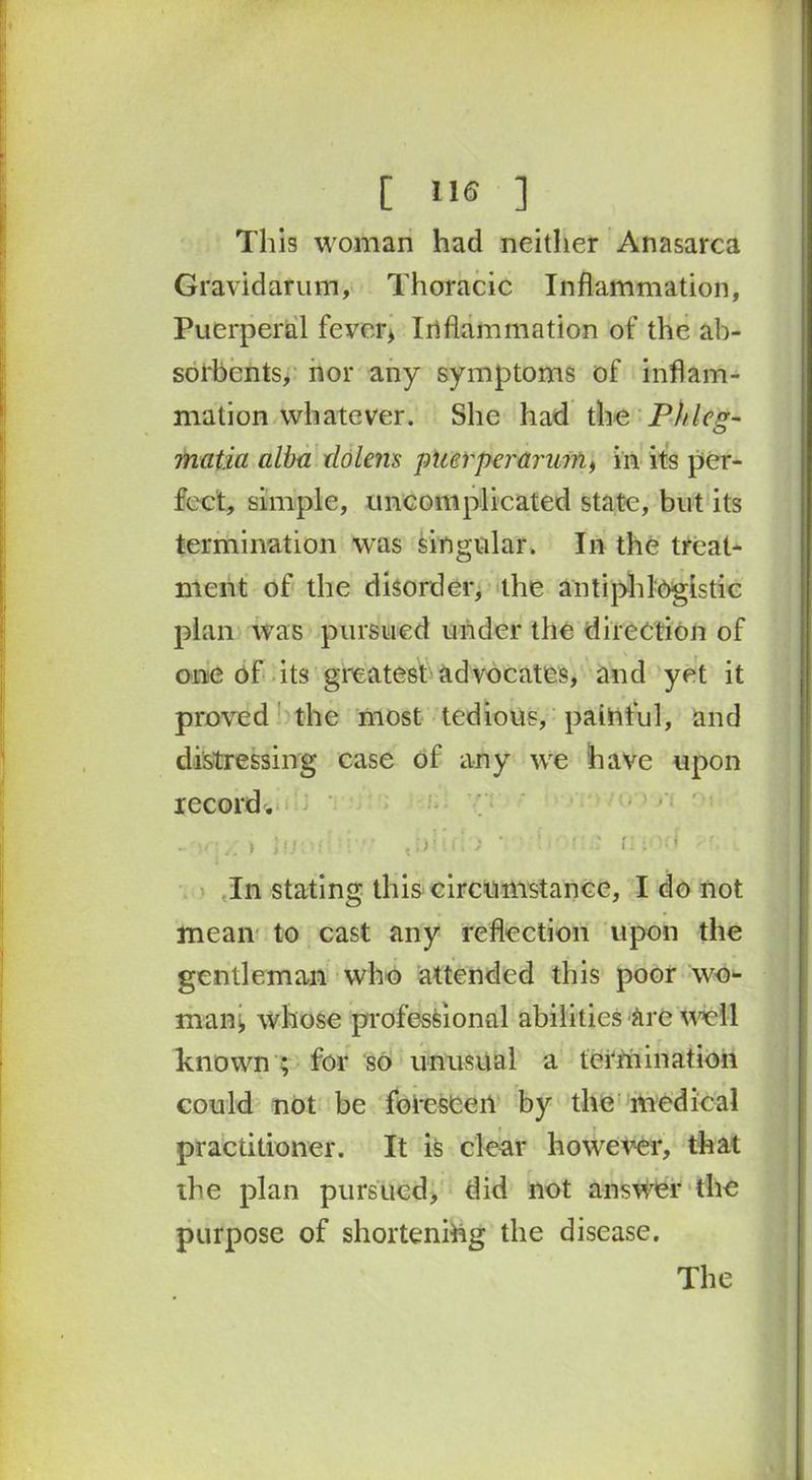 This woman had neither Anasarca Gravidarum, Thoracic Inflammation, Puerperal fever* Inflammation of the ab- sorbents, nor any symptoms of inflam- mation whatever. She had the Phi eg- matia alba tlolens puerperamm, in its per- fect, simple, uncomplicated state, but its termination was singular. In the treat- ment of the disorder, the antiphlogistic plan was pursued under the direction of one of its greatest advocates, and yet it proved the most tedious, painful, and distressing case of any we have upon record'. .. > tfji'i' ti)Mi i > ‘ ' r ■ V: - f. .. In stating this circumstance, I do not mean to cast any reflection upon the gentleman who attended this poor wo- man* whose professional abilities are well known ; for so unusual a termination could not be foreseen by the medical practitioner. It is clear however, that the plan pursued, did not answer the purpose of shortening the disease. The