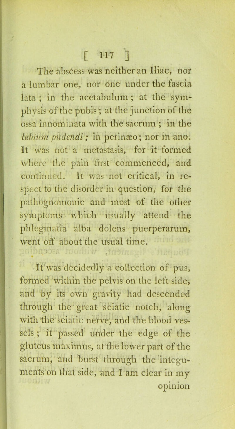 Tlie abscess was neither an Iliac, nor a lumbar one, nor one under the fascia lata ; in the acetabulum ; at the sym- physis of the pubis ; at the junction of the ossa innominata with the sacrum ; in the labium pudendi; in peririaeo; nor m ano. It was not a metastasis, for it formed where the pain first commenced, and continued. It was not critical, in re- spect to the disorder in question, for the pathognomonic and most of the other symptoms which usually attend the phleginatia alba dolens puerperarum, went off about the usual time. t * , • n n 7 * * - * .. .. ' . It was decidedly a collection of pus, formed Within the pelvis on the left side, and by its own gravity had descended through the great sciatic notch, along with the sciatic nerve, and the blood ves- sels ; it passed under the edge of the gluteus maximus, at the lower part of the sacrum, and burst through the integu- ments on that side, and I am clear in my opinion