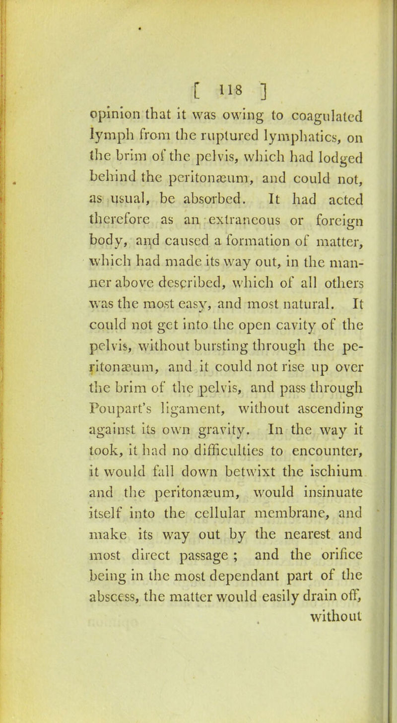 opinion that it was owing to coagulated lymph from the ruptured lymphatics, on the brim of the pelvis, which had lodged behind the peritonaeum, and could not, as usual, be absorbed. It had acted therefore as an extraneous or foreign body, and caused a formation of matter, which had made its way out, in the man- ner above described, which of all others was the most easy, and most natural. It could not get into the open cavity of the pelvis, without bursting through the pe- ritonaeum, and it could not rise up over the brim of the pelvis, and pass through Poupart’s ligament, without ascending against its own gravity. In the way it took, it had no difficulties to encounter, it would fall down betwixt the ischium and the peritonaeum, would insinuate itself into the cellular membrane, and make its way out by the nearest and most direct passage ; and the orifice being in the most dependant part of the abscess, the matter would easily drain off, without