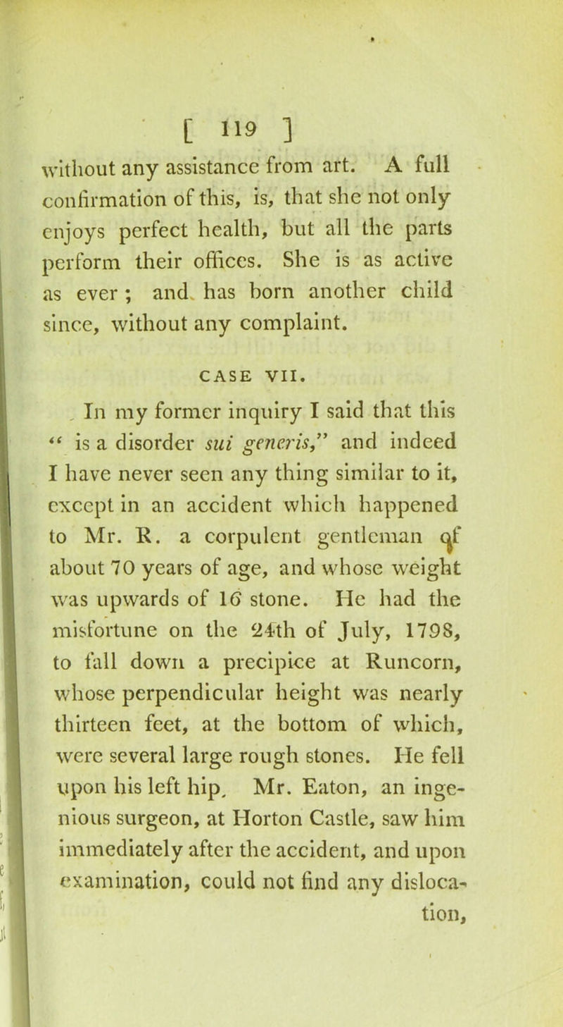 without any assistance from art. A full confirmation of this, is, that she not only enjoys perfect health, but all the parts perform their offices. She is as active as ever ; and. has born another child since, without any complaint. CASE VII. In my former inquiry I said that this “ is a disorder sui generis,” and indeed I have never seen any thing similar to it, except in an accident which happened to Mr. R. a corpulent gentleman of about 70 years of age, and whose weight was upwards of 1(5 stone. He had the misfortune on the 24th of July, 1798, to fall down a precipice at Runcorn, whose perpendicular height was nearly thirteen feet, at the bottom of which, were several large rough stones. He fell upon his left hip, Mr. Eaton, an inge- nious surgeon, at Horton Castle, saw him immediately after the accident, and upon examination, could not find any disloca- tion,
