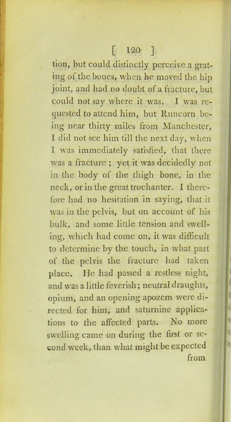 tion, but could distinctly perceive a grat- ing of the bones, when lie moved the hip joint, and bad no doubt of a fracture, but could not say where it was. I was re- quested to attend him, but Runcorn be- ing near thirty miles from Manchester, I did not see him till the next day, when 1 was immediately satisfied, that there was a fracture ; yet it was decidedly not in the body of the thigh bone, in the neck, or in the great trochanter. I there- fore had no hesitation in saying, that it was in the pelvis, but on account of his bulk, and some little tension and swell- ing, which had come on, it was difficult to determine by the touch, in what part of the pelvis the fracture had taken place. He had passed a restless night, and was a little feverish; neutral draughts, opium, and an opening apozem were di- rected for him, and saturnine applica- tions to the affected parts. No more swelling came on during the first or se- cond week, than what might be expected from