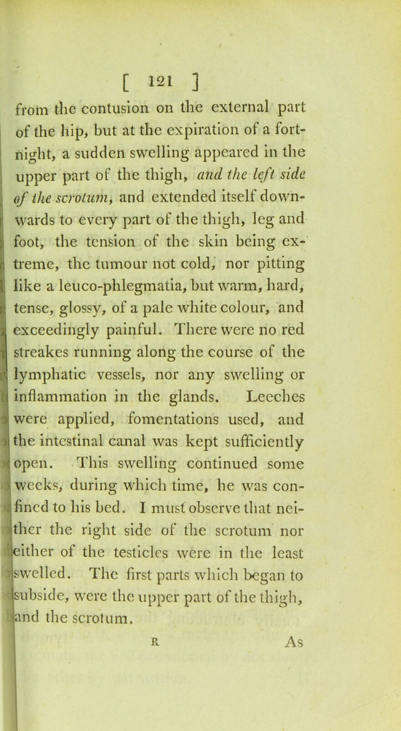 from the contusion on the external part of the hip, but at the expiration of a fort- night, a sudden swelling appeared in the upper part of the thigh, and the left side of the scrotum, and extended itself down- wards to every part of the thigh, leg and foot, the tension of the skin being ex- treme, the tumour not cold, nor pitting like a leuco-phlegmatia, but warm, hard, tense, glossy, of a pale white colour, and exceedingly painful. There were no red streakes running along the course of the lymphatic vessels, nor any swelling or inflammation in the glands. Leeches were applied, fomentations used, and the intestinal canal was kept sufficiently open. This swelling continued some weeks, during which time, he was con- fined to his bed. I must observe that nei- ther the right side of the scrotum nor \ either ot the testicles were in the least iswelled. The first parts which began to I subside, were the upper part of the thigh, band the scrotum. R As