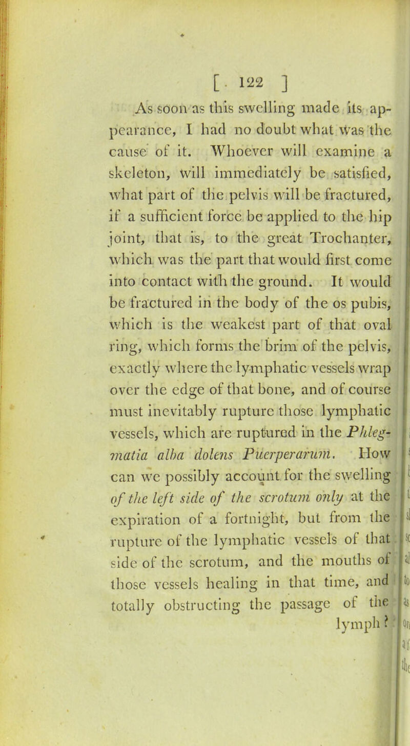 ♦ [.122 ] As soon as this swelling made its ap- pearance, I had no doubt what was the cause of it. Whoever will examine a skeleton, will immediately be satisfied, what part of the pelvis will be fractured, if a sufficient force be applied to the hip joint, that is, to the great Trochanter, which was the part that would first come into contact with the ground. It would be fractured in the body of the os pubis, which is the weakest part of that oval ring, which forms the brim of the pelvis, exactly where the lymphatic vessels wrap over the edge of that bone, and of course must inevitably rupture those lymphatic vessels, which are ruptured in the PI deg- matia alba dolens Puerperarum. How ' can we possibly account for the swelling of the left side of the scrotum only at the 1 expiration of a fortnight, but from the ; rupture of the lymphatic vessels of that sc side of the scrotum, and the mouths of , ai those vessels healing in that time, and U totally obstructing the passage ot the las lymph ? I on In;