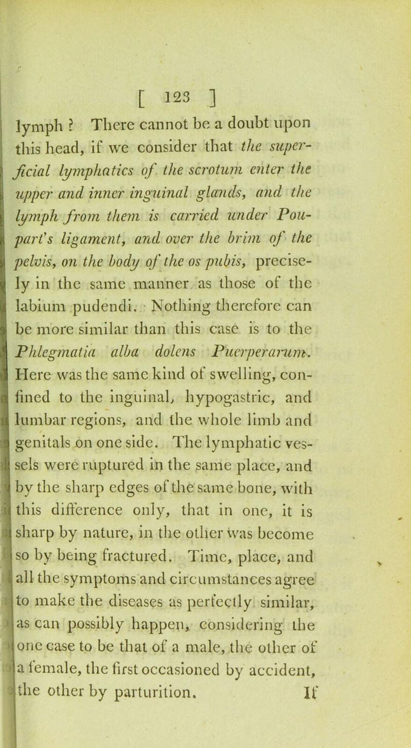 lymph ? There cannot be a doubt upon this head, if we consider that the super- ficial lymphatics of the scrotum enter the upper and inner inguinal glands, and the lymph from them is carried under Pou- parfs ligament, and over the brim of the pelvis, on the body of the os pubis, precise- ly in the same manner as those of the labium pudendi. Nothing therefore can be more similar than this case is to the Phlegmatia alba dolens Buerperarum. Here was the same kind of swelling, con- fined to the inguinal, hypogastric, and lumbar regions, and the whole limb and 4 / genitals on one side. The lymphatic ves- sels were ruptured in the same place, and ^ by the sharp edges of the same bone, with this difference only, that in one, it is sharp by nature, in the other was become so by being fractured. Time, place, and | all the symptoms and circumstances agree to make the diseases as perfectly similar, > as can possibly happen, considering the i one case to be that of a male, the other of 1 a female, the first occasioned by accident, the other by parturition. If