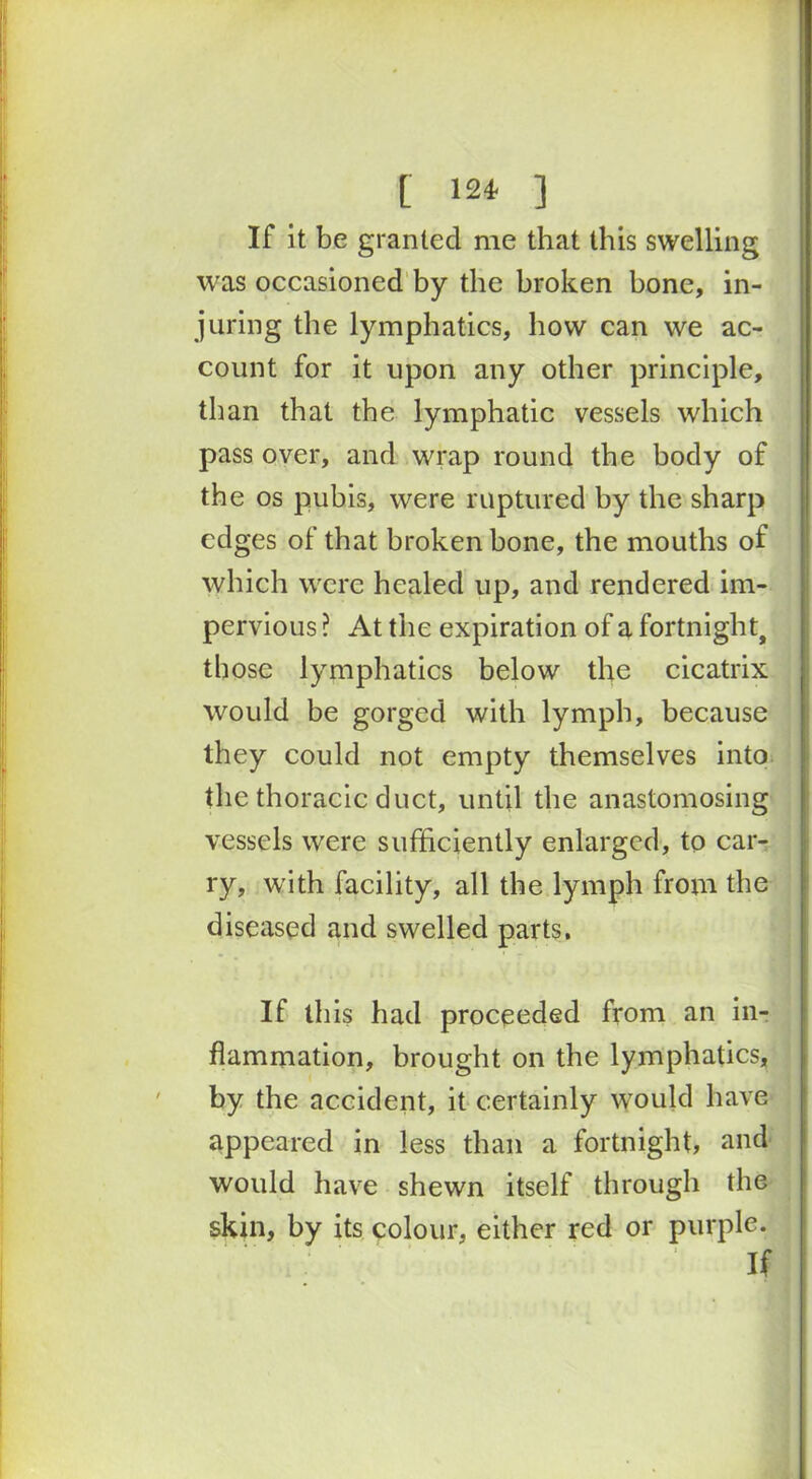 [ 124- ] If it be granted me that this swelling was occasioned by the broken bone, in- juring the lymphatics, how can we ac- count for it upon any other principle, than that the lymphatic vessels which pass over, and wrap round the body of the os pubis, were ruptured by the sharp edges of that broken bone, the mouths of which were healed up, and rendered im- pervious ? At the expiration of a fortnight, those lymphatics below the cicatrix would be gorged with lymph, because they could not empty themselves into the thoracic duct, until the anastomosing vessels were sufficiently enlarged, to car- ry, with facility, all the lymph from the diseased and swelled parts. If this had proceeded from an in- flammation, brought on the lymphatics, by the accident, it certainly would have appeared in less than a fortnight, and would have shewn itself through the skin, by its colour, either red or purple. If
