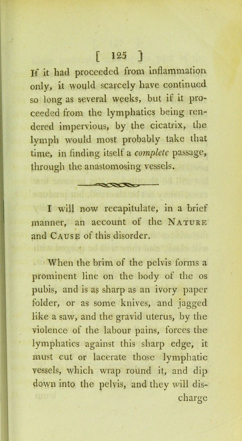 If it had proceeded from inflammation only, it would scarcely have continued so long as several weeks, but if it pro- ceeded from the lymphatics being ren- dered impervious, by the cicatrix, the lymph would most probably take that time, in finding itself a complete passage, through the anastomosing vessels. I will now recapitulate, in a brief manner, an account of the Nature and Cause of this disorder. ¥ • • When the brim of the pelvis forms a prominent line on the body of the os pubis, and is as sharp as an ivory paper folder, or as some knives, and jagged like a saw, and the gravid uterus, by the violence of the labour pains, forces the lymphatics against this sharp edge, it must cut or lacerate those lymphatic vessels, which wrap round it, and dip down into the pelvis, and they will dis- charge