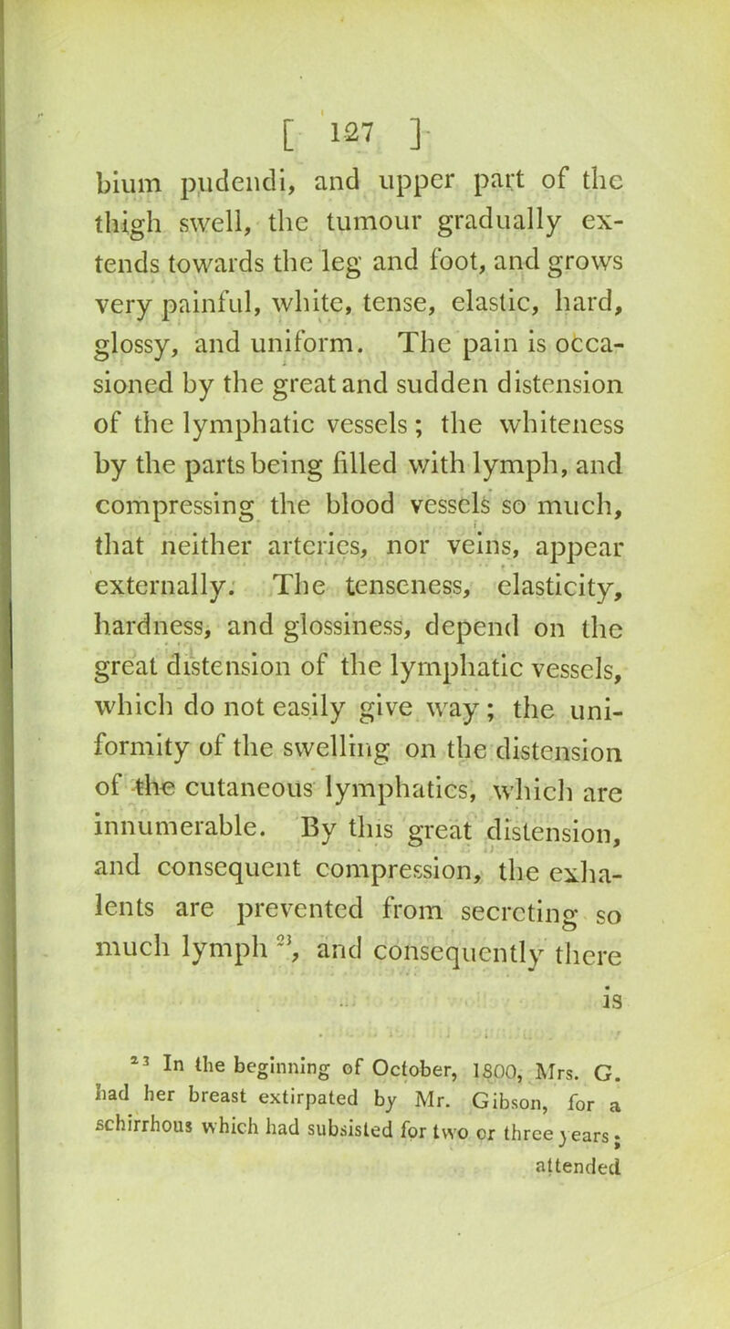 bium pudendi, and upper part of the thigh swell, the tumour gradually ex- tends towards the leg and foot, and grows very painful, white, tense, elastic, hard, glossy, and uniform. The pain is occa- sioned by the great and sudden distension of the lymphatic vessels; the whiteness by the parts being filled with lymph, and compressing the blood vessels so much, ! that neither arteries, nor veins, appear • * * • externally. The tenseness, elasticity, hardness, and glossiness, depend on the great distension of the lymphatic vessels, which do not easily give way ; the uni- formity of the swelling on the distension of the cutaneous lymphatics, which are innumerable. By this great distension, and consequent compression, the exha- lents are prevented from secreting so much lymph 23, and consequently there is • . j *. i ' t. . . .r 13 In the beginning of October, 1800, Mrs. G. bad her breast extirpated by Mr. Gibson, for a schirrhous which had subsisted for two or three years • ■' * attended