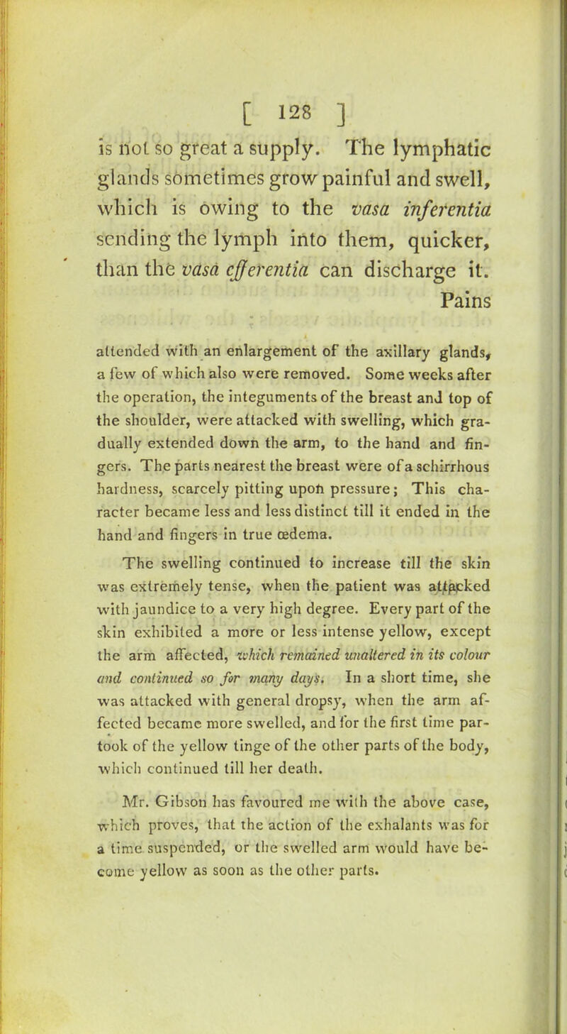 is not so great a supply. The lymphatic glands sometimes grow painful and swell, which is owing to the vasa inferentia sending the lymph into them, quicker, than the vasa cjferentia can discharge it. Pains x ■ ■ * .: attended with an enlargement of the axillary glands, a few of which also were removed. Some weeks after the operation, the integuments of the breast and top of the shoulder, were attacked with swelling, which gra- dually extended down the arm, to the hand and fin- gers. The parts nearest the breast were of a schirrhous hardness, scarcely pitting upon pressure ; This cha- racter became less and less distinct till it ended in the hand and fingers in true oedema. The swelling continued to increase till the skin was extremely tense, when the patient was attppked with jaundice to a very high degree. Every part of the skin exhibited a more or less intense yellow, except the arm affected, which remained unaltered in its colour and continued so for jnany days. In a short time, she was attacked with general dropsy, when the arm af- fected became more swelled, and lor the first time par- took of the yellow tinge of the other parts of the body, which continued till her death. Mr. Gibson has favoured me with the above case, which proves, that the action of the exhalants was for a time suspended, or the swelled arm would have be- come yellow as soon as the other parts.