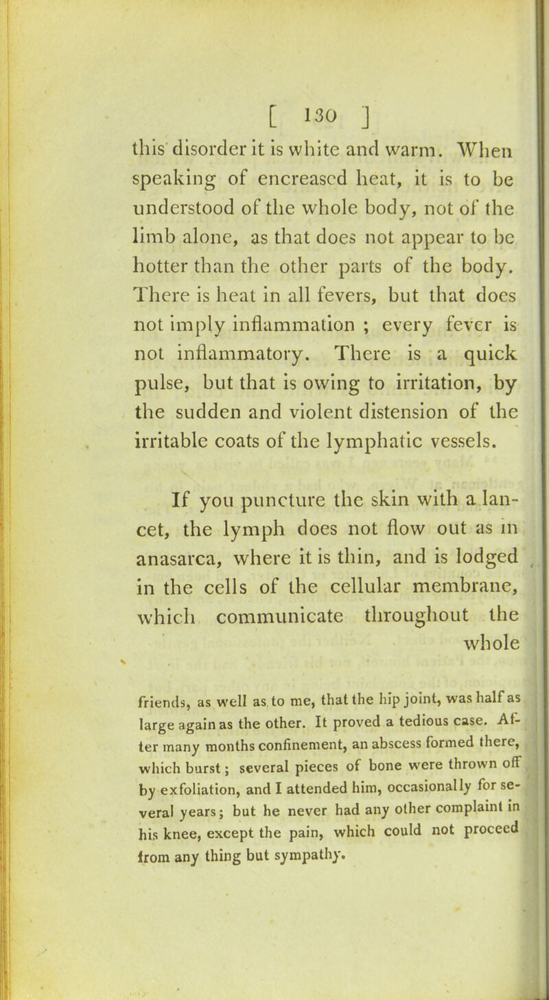 this disorder it is white and warm. When speaking of encreased heat, it is to be understood of the whole body, not of the limb alone, as that does not appear to be hotter than the other parts of the body. There is heat in all fevers, but that does not imply inflammation ; every fever is not inflammatory. There is a quick pulse, but that is owing to irritation, by the sudden and violent distension of the irritable coats of the lymphatic vessels. If you puncture the skin with a lan- cet, the lymph does not flow out as in anasarca, where it is thin, and is lodged in the cells of the cellular membrane, which communicate throughout the whole friends, as well as to me, that the hip joint, was half as large again as the other. It proved a tedious case. Al- ter many months confinement, an abscess formed there, which burst; several pieces of bone were thrown off by exfoliation, and I attended him, occasionally for se- veral years; but he never had any other complaint in his knee, except the pain, which could not proceed Irom any thing but sympathy.