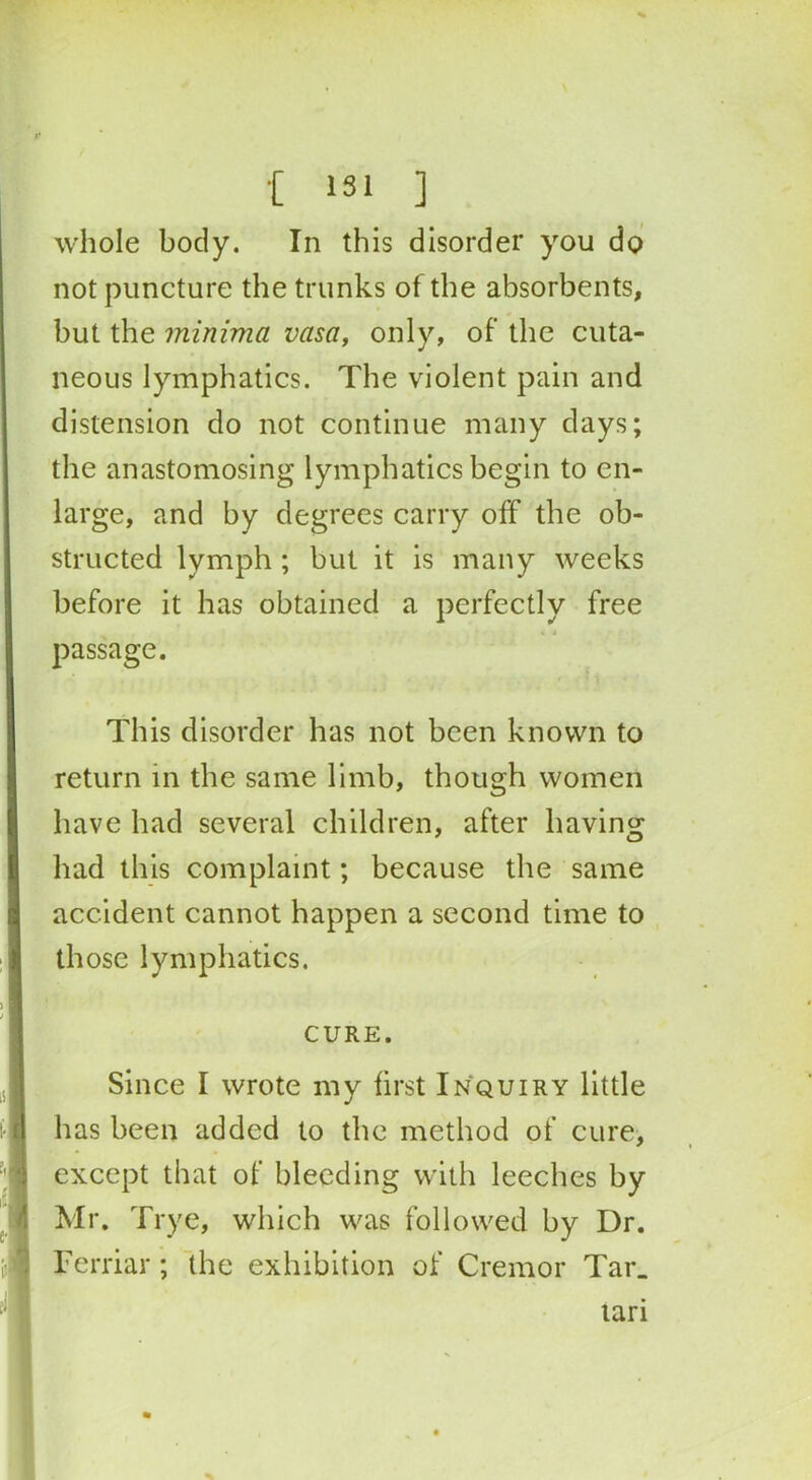 whole body. In this disorder you do not puncture the trunks of the absorbents, but the minima vasa, only, of the cuta- neous lymphatics. The violent pain and distension do not continue many days; the anastomosing lymphatics begin to en- large, and by degrees carry off the ob- structed lymph ; but it is many weeks before it has obtained a perfectly free passage. This disorder has not been known to return in the same limb, though women have had several children, after having had this complaint; because the same accident cannot happen a second time to those lymphatics. CURE. Since I wrote my first Inquiry little has been added to the method of cure, except that of bleeding with leeches by Mr. Trye, which was followed by Dr. Ferriar; the exhibition of Cremor Tar. lari