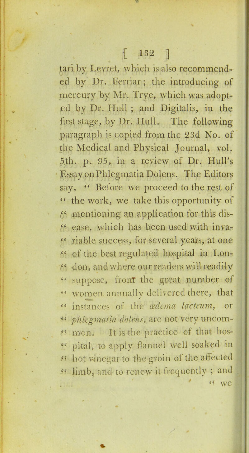 tai l by Lcvret, which is also recommend- ed by Dr. Fcrriar; the introducing of mercury by Mr. Trye, which was adopt- ed by Dr. Hull ; and Digitalis, in the first stage, by Dr. Hull. The following paragraph is copied from the 23d No. of the Medical and Physical Journal, vol. 5lh. p. 95, in a review of Dr. Hull’s Essay on Phlegmatia Dolens. The Editors say, 44 Before we proceed to the rest of 44 the work, we take this opportunity of (44 mentioning an application for this dis- 44 ease, which has been used with inva- 44 riable success, for several years, at one 44 of the best regulated hospital in Lon- 44 don, and where our readers will readily 44 suppose, front the great number of 44 women annually delivered there, that 44 instances of the cedcma lacteum, or 44 phlegmatia dolens, arc not very uncom- 44 mon. It is the practice of that hos- 44 pital, ro apply flannel well soaked in 44 hot vinegar to the groin of the affected .?? limb, and to renew it frequently ; and