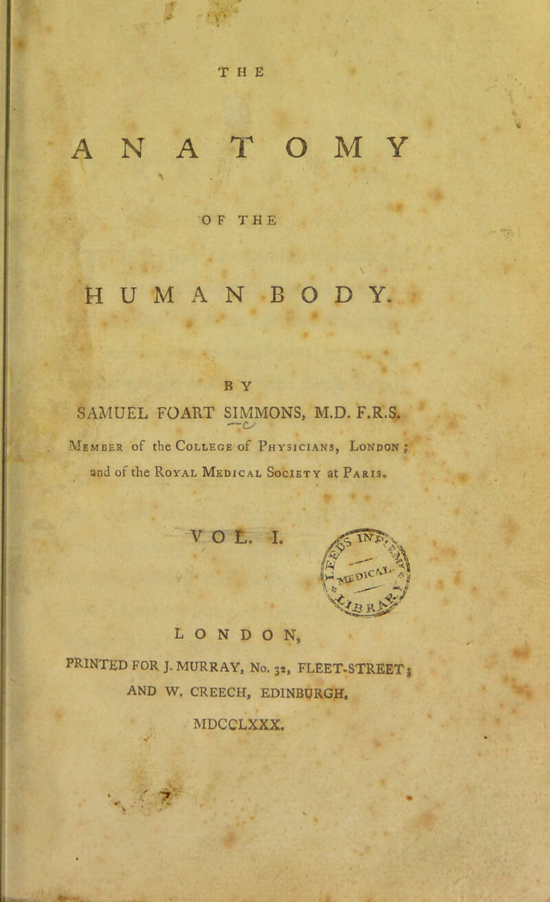 ■A H * . V THE ANATOMY OF THE HUMAN BODY. B Y SAMUEL FOART SIMMONS, M.D. F.R.S. — Member of the College of Physicians, London; and of the Royal Medical Society at Paris. V o t. I. LONDON, PRINTED FOR J. MURRAY, No. 32, FLEET-STREETj AND W. CREECH, EDINBURGH. MDCCLXXX.