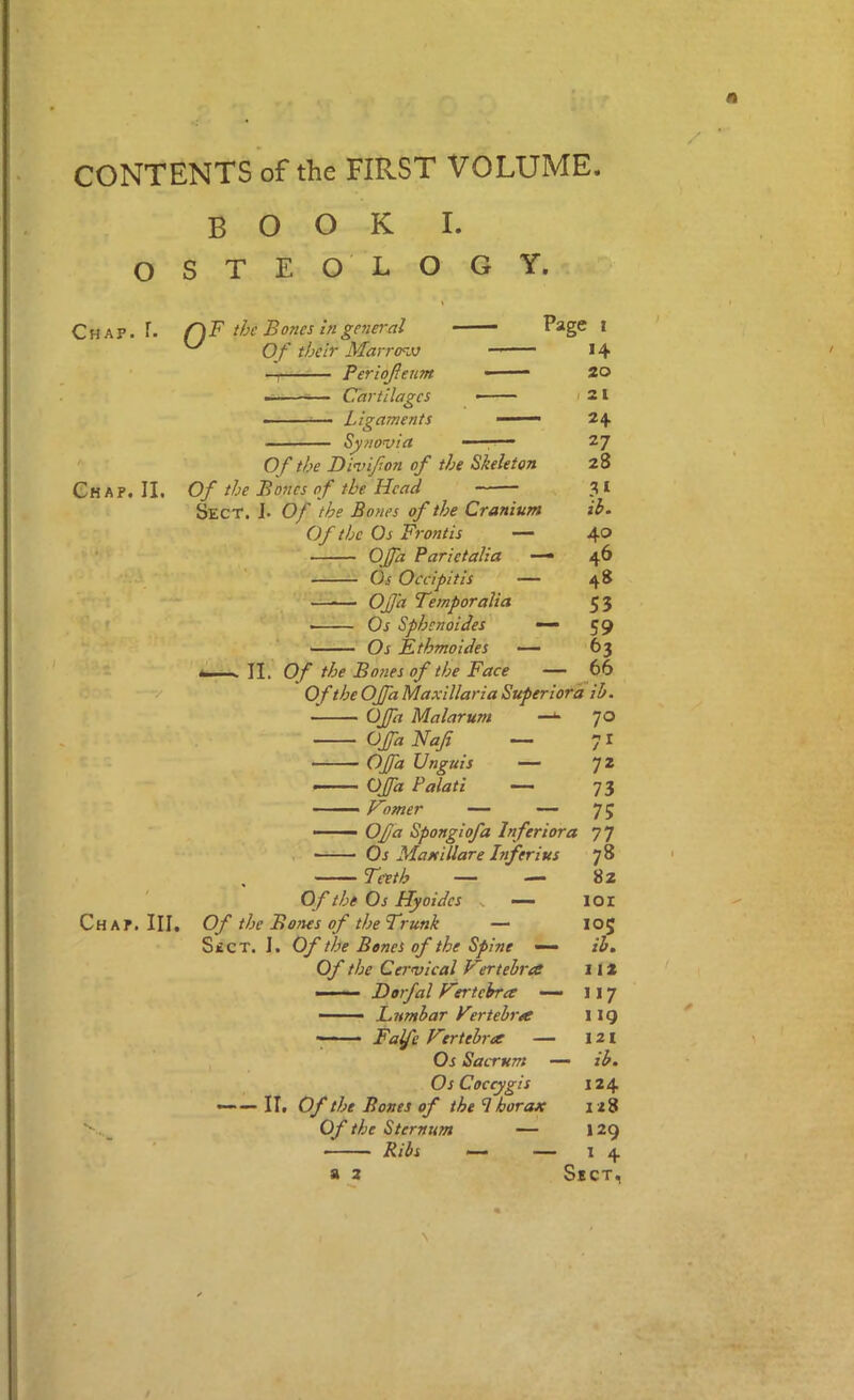 CONTENTS of the FIRST VOLUME book L OSTEO LOGY. Chap. f. Chap, II. 1 Chap. III. the Bones in genei'al ^ Of their Marrerjj —I Periojieum — Cartilages - --— Ligaments Synovia Of the Divijton of the Skeleton Of the Bones o f the Head — 3 ^ Sect. 1> Of the Bones of the Cranium ib. Of the Os Frontis — 4® OJfa Parietalia —• 46 ' Os Occipitis — 48 —^— OJfa Temper alia 53 '''JL— Os Sphenoides — 59 Os Fthmoides — 63 fc..... II. Of the Bo7ies of the Face — 66 Of the OJfa Maxillaria Superiord ib. OJfa Malarum OJfa Naf OJfa Unguis — 72 — OJfa Palati —■ 73 Vomer — — 75 — OJja Spongiofa Inferior a 7 7 . Os Maxillare Inferius 78 Teeth — — 8z Of the Os Hyoides v — loi Of the Bones of the Trunk — 105 SitCT. I. Of the Bones of the Spine — ib. Of the Cervical Vrrtebree 112 —— Dorfal Vertebra — 117 — - Lumbar Verteh'a 119 Fafe Vtrteh-a — 121 Os Sacrum — ib. Os Coccygis 124 —••—II. Of the Bones of the thorax 128 Of the Sternum — 129 ■ Ribs <— — I 4 a 2 Sect, 70 71 N