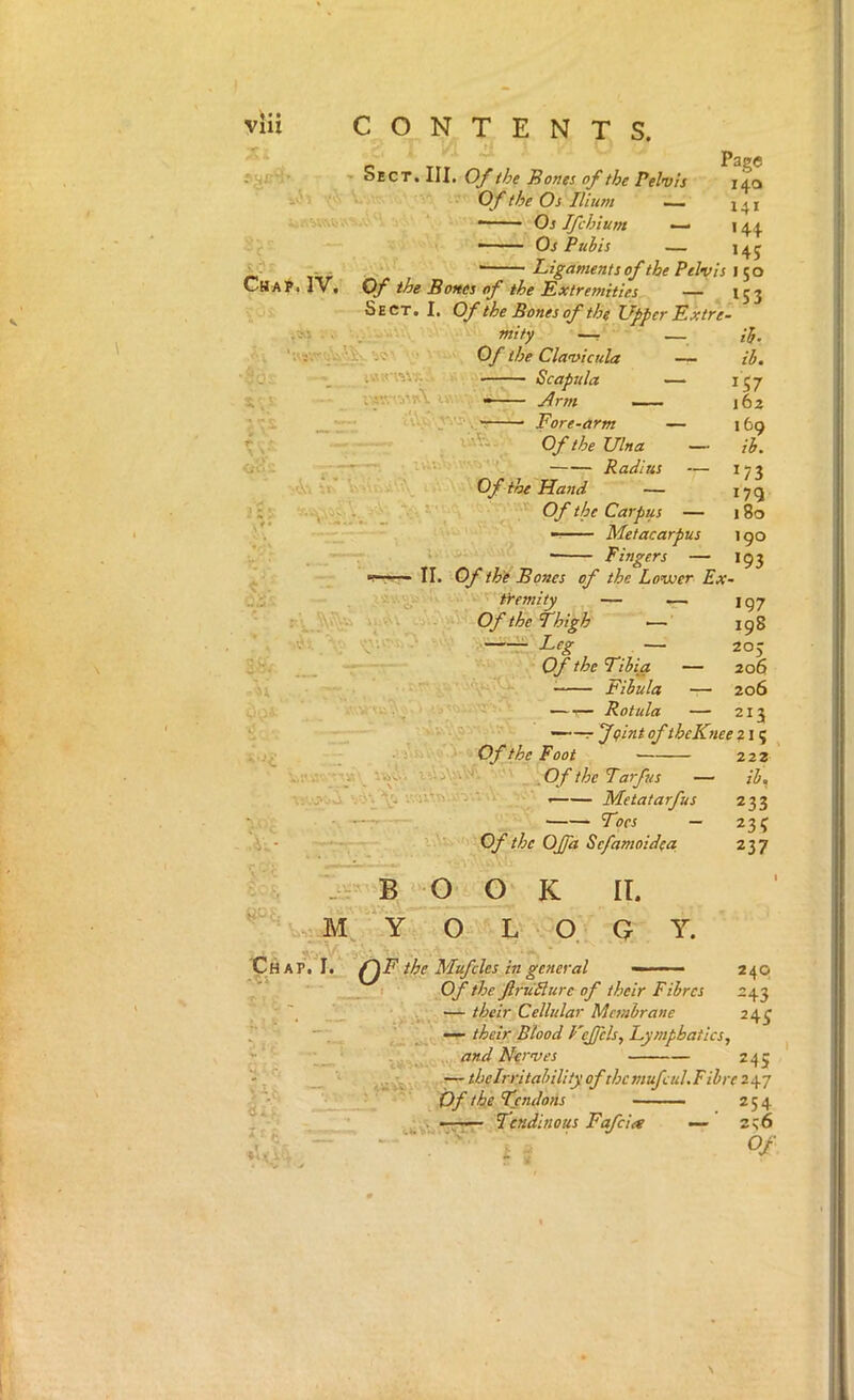 V^i .'f - Sect. III. O/t/pe Bones of the Pelvis O f the Os Ilium • Os Ifchiunt — Os Pubis — Page I4Q 141 '44 '45 Ligaments of the Pelvis Cha]^. IV, Of the Bones of the Extremities — 153 Sect. I, Of the Bones of the Upper Extre- ,»j . V. •_ mity —r Of the Clavicula — ■ .. Scapjtla — i,'. • uv ' Jrm 'v\>' Fore-arm — r . OftheUlna — <jA's , Radius — ir- i- \y'.Of the Hand — - 1- - Of the Carpus — — Metacarpus ii- ib. ^57 162 169 ib. '73 '79 180 190 Fingers — 193 ■7 II. Of thi Bones of the Lovoer Ex- . ' c- . < fremity — ~ 197 rl 'A Of the Thigh — 198 .rj;, -Leg — 20J , - Of the Tibia — 206 ■ • . Fibula — 206 y ‘ ^ .— Rotula — 213 ■ Of the Foot —r feint ofthcKnee ? 1; ,'k- -’U-. . OftheTarfus — . •/.'s’u'h'.vvy.-... Metatarfus Toes — ^ Of the OJfa Sefamoidea 222 ib. 233 235 237 M B 0_0 K II. Y O LOGY. Chap. I. f\F the Mufdes in general — ■ - ■ f _ I Of the ftrudlure of their Fibrcs — their Celhdar Membrane ' — their Blood P'ejfels, Lymphatics, i r and Nerves 240 243 245 24s ‘is, : d J * • t •— thelrritahility ofthcmufcul.Fibre 2^-j Of the Tsndons 254 • Tendinous Fafcia — zc.6 Of \