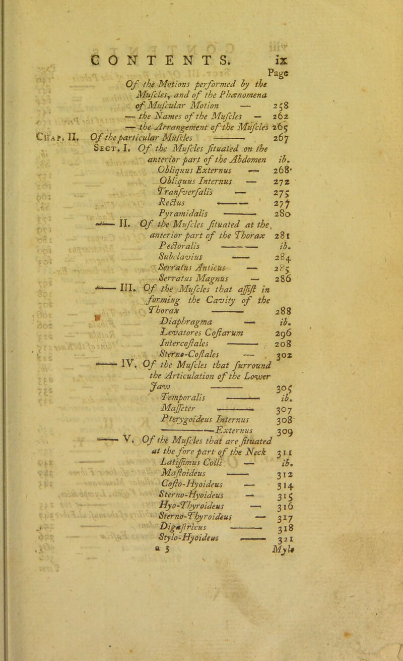 ✓ CllAf, CONTENT Si ix Page Of the Motions performed hy the Mufcles^ and of the Phienomena of Mufcular Motion — 258 ,,, —the Names of the Mufcles — 262 —the Arrangement of the Mufcles 2 65 II. Of the particular Mufcles 267 Sect. I. Of the Mufcles ftualed on the ih. 268' 27Z 275 277 280 II. ’r*'? i .-A \ ;■ * ■ic ■ 7 -1 1 '-'v :7- \s> f 5 anterior part of the Abdomen Obliquus Externus Obliquus Intcrnus — Tranfv erf alls —- Re Plus ' Pyra?nidalis - Of tioe Mufcles fitiiated at the, anterior part of the Thorax 281 PePloralis ib, Subclavius -— Serrafus AnticUs — 2 8'5 Serratas Magnus — 286 III. Of the Mufcles that ajfjl in forming the Cavity of the Thorax — ' 288 Diaphragma ih. Levatores Cofarum 296 Intercofales — ■ ^ 208 Sterne-Cofales — . 302 IV, Of the Mufcles that furround the Articulation of the Lovoer Javs Temporalis Majfeter Pterygoideus Internus —^Externus V. Of the Mufcles that are fituated at the fore part of tire Neck LatiJJimus Colli — Mafoideus Cofo-Hyoideus — Sterno-Hyoideus — Hyo-T/yroideus —- Sterno-Thyroideus — Digafrivus Stylo-Hyoideus — a 3 ^oc ib. 307 308 309 ^)l. 312 314 315 316 317 318 3^1 My I*