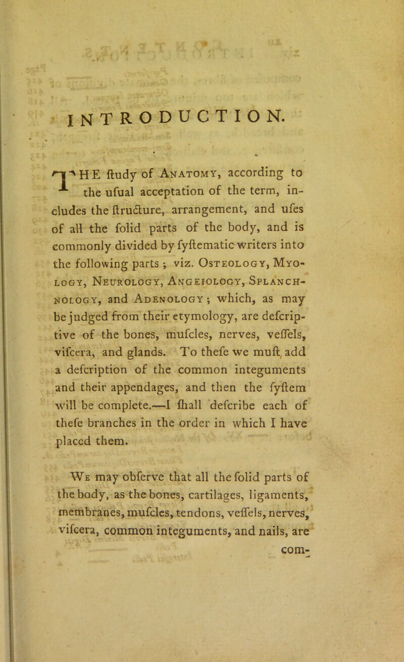 A introduction. ^HE ftudy of Anatomy, according to the ufual acceptation of the term, in- cludes the ftruclure, arrangement, and ufes of all the folid parts of the body, and is commonly divided by fyllematic writers into the following parts ; viz. Osteology, Myo- logy, Neurology, Angeiology, Splanch- nology, and Adenology; which, as may be judged from their etymology, are defcrip- tive of the bones, mufcles, nerves, velTels, vifcera, and glands. To thefe we muft, add a defcription of the common integuments ^and their appendages, and then the fyftem will be complete.—I lhall ’defcribe each of thefe branches in the order in which I have placed them. We may obferve that all the folid parts of the body, as the bones, cartilages, ligaments,^ vifcera, common integuments, and nails, are com-