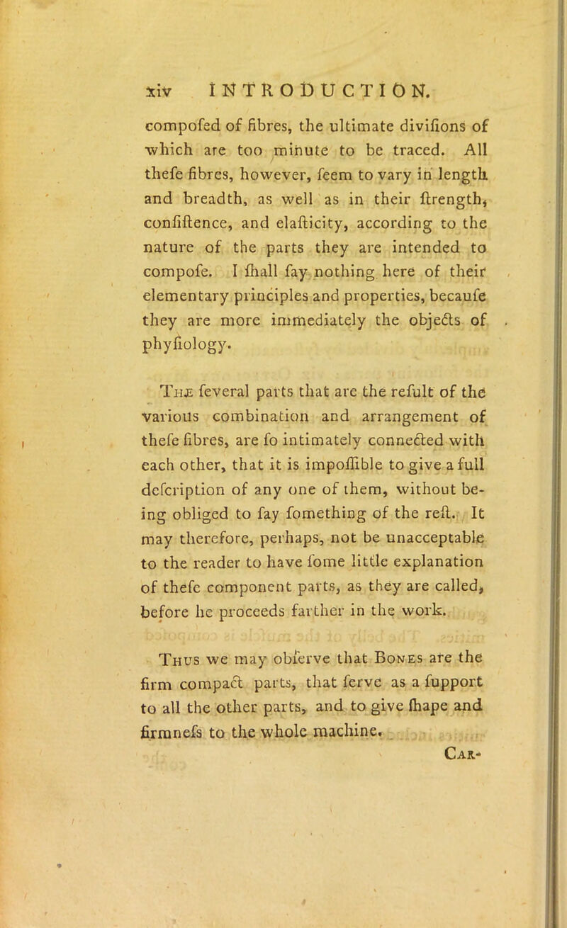 compofed of fibres, the ultimate divifions of which are too minute to be traced. All thefe fibres, however, feem to vary in' length, and breadth, as well as in their ftrength< confiftence, and elafticity, according to the nature of the parts they are intended to compofe. I ffiall fay nothing, here of their elementary principles and properties, becaufe they are more immediately the objedts of phyfiology. I Thje feveral parts that are the refult of the various combination and arrangement of thefe fibres, are fo intimately connedled with each other, that it is impoflible to give a full dcfcription of any one of them, without be- ing obliged to fay fomething of the refl..i,. It may therefore, perhaps, not be unacceptable to the reader to have fome little explanation of thefe component parts, as they are called, before he proceeds farther in the work. Thus we may obierve that Bones are the firm compact parts, that ferve as a fupport to all the other parts, and to give lhape and firranefs to the whole machine,_ Car-