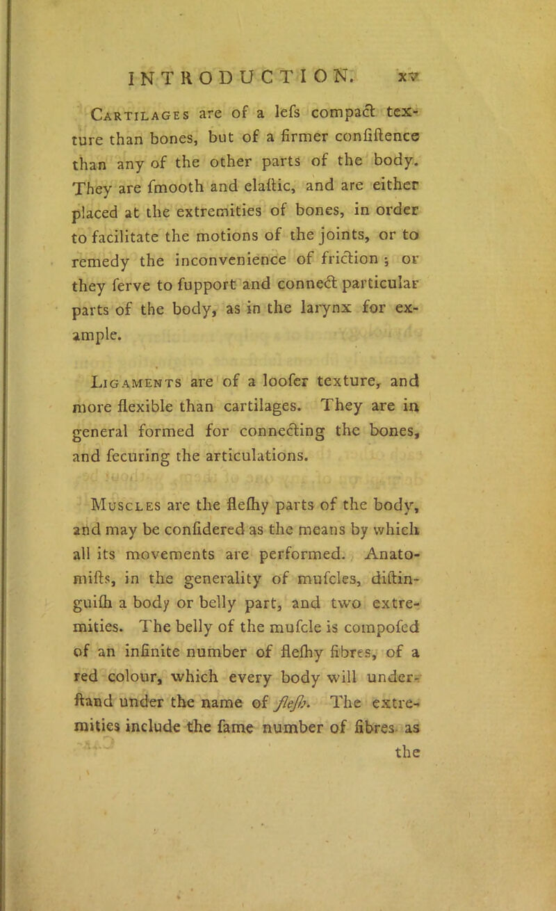 Cartilages are of a lefs compact tex- ture than bones, but of a firmer confiftence than any of the other parts of the body. They are fmooth and elattic, and are either placed at the extremities of bones, in order to facilitate the motions of the joints, or to remedy the inconvenience of friction j or they ferve to fupport and conned particular parts of the body, as in the larynx for ex- ample. Ligaments are of a loofer texture, and more flexible than cartilages. They are in general formed for connecting the bones, and fecuring the articulations. Muscles are the flefliy parts of the body, and may be confidered as the means by which all its movements are performed. Anato- mifts, in the generality of mufcles, diftin- guifli a body or belly part, and two extre- mities. The belly of the mufcle is coinpofed of an infinite number of flefliy fibres, of a red colour, which every body will underi; ftand under the name of JleJi}. The extre- mities include the fame number of fibres- as the