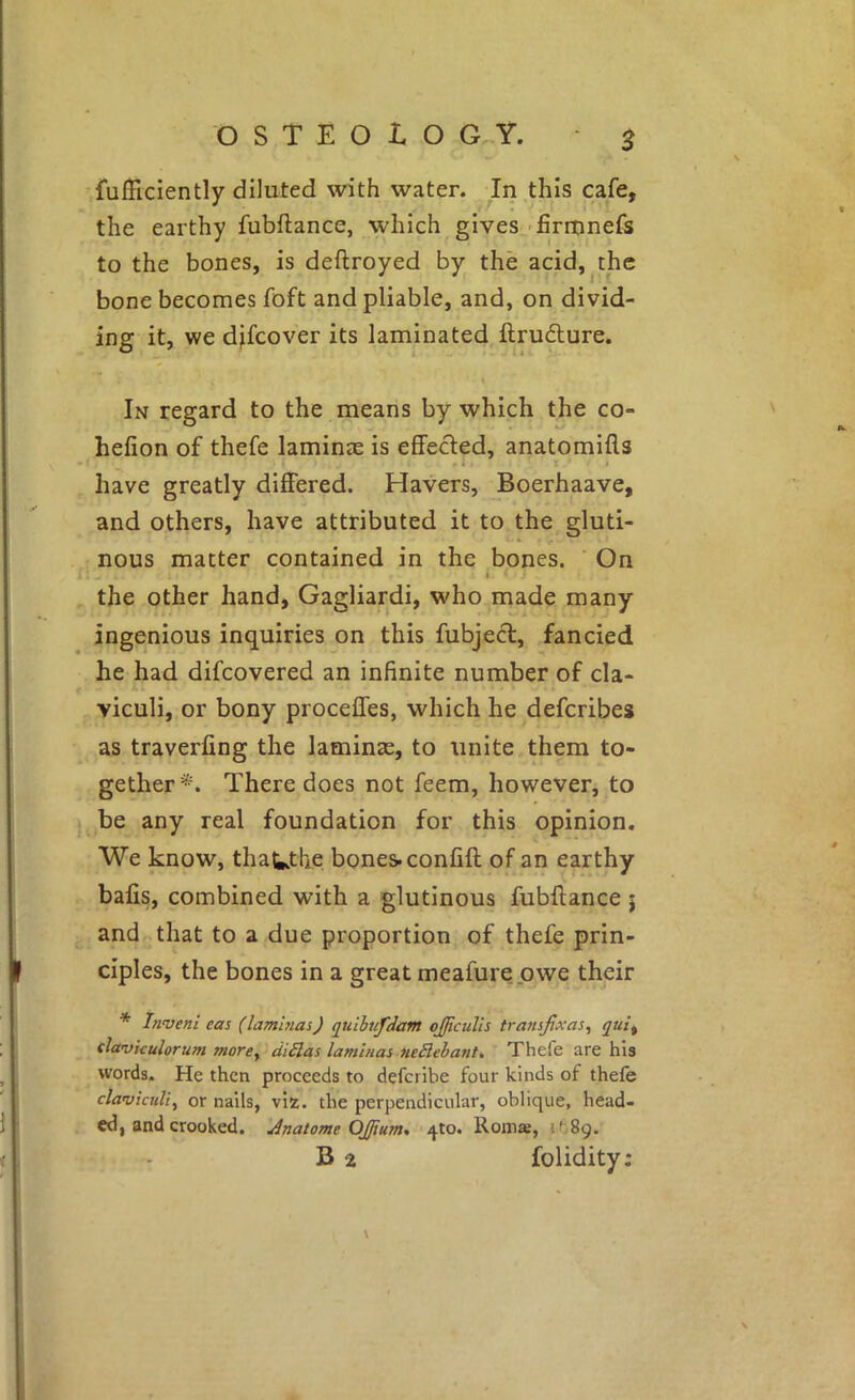 S fuIFtciently diluted with water. In,this cafe, the earthy fubftance, which gives 'firronefs to the bones, is deftroyed by the acid,^the bone becomes foft and pliable, and, on divid- ing it, we djfcover its laminated,ftrudure. I In regard to the means by which the co- hefion of thefe laminje is effected, anatomifls • * • I have greatly differed. Havers, Boerhaave, and others, have attributed it to the gluti- * V nous matter contained in the bones. On I I the other hand, Gagliardi, who made many ingenious inquiries on this fubjecl, fancied he had difcovered an infinite number of cla- A viculi, or bony proceffes, which he defcribes as traverfing the laminte, to unite them to- gether*. There does not feem, however, to be any real foundation for this opinion. V * We know, thaUtlie bones, confift of an earthy bafis, combined with a glutinous fubftance j and that to a due proportion of thefe prin- ciples, the bones in a great meafurepwe their * Invent eas (lamlnas) quihufdam oJJicuUs transjixas, qui^ slaviculorum more, diSlas lamlnas neElehant, Thefe are his words. He then proceeds to defcribe four kinds of thefe clavkuli, or nails, viz. the perpendicular, oblique, head- . ed, and crooked. Jnatome OJftum^ 4to. Roma, itSg. B 2 folidity: i