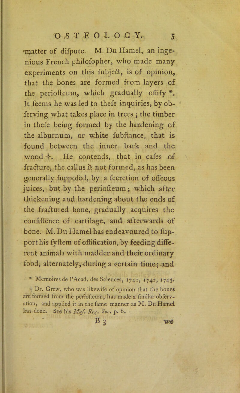 •matter of difpute M. Du Hamel, an inge- nious French philofopher, who made many experiments on this fubjed, is of opinion, that the bones are formed from layers of 4 tlie periofleum, which gradually ollify *. It .feems he was led to thefe inquiries, byob- ' ferving what takes place in trees j the timber in thefe being formed by the hardening of the alburnum, or wiiite fubftance, that is found between the inner bark and the wood -f-. He contends, that in cafes of fracture, the callus not formed, as has been generally fuppofed, by a fecretion of ofleous juices, but by the periofteum; which after thickening and hardening about the ends of the fraflured bone, gradually acquires the confiftence of cartilage, and afterwards of bone. M. Du Hamel has endeavoured to fup- porthis fyftem of offification, by feeding diffe- rent animals with madder and their ordinary food, alternately, during a certain time ; and * Memoiresde I’Acad. des Sciences, 1741, 174-2, I743» f Dr. Grew, who was likewlfe of opinion that the bones are formed from the periofteum, has made a fimilar obferv- ation, and applied it in the fame manner as M, Du Hamel hijS-done. See his Mi^, Reg. Soc. p. 6, B 3 we