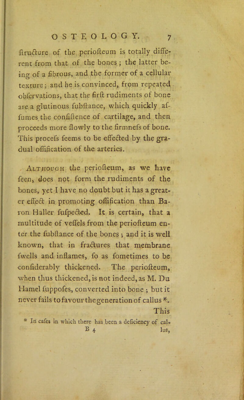 firuclure of the periofteum is totally diffej rent from that of the bones ; the latter be- ing of a fibrous, and the former of a cellular texture j and he is convinced,, from repeated obfcrvations, that the firft rudiments of bone are a glutinous fubttance, which quickly af- fumes the confidence of cartilage, and then proceeds more flowly to the firmnefs of bone. This procefs feems to be effected by the gra- dual oflification of the arteries. . Although the periofteum, as we have feen, dues not form the rudiments of the bones, yet I have no doubt but it has a great- er effect in promoting oflification than Ba- ron Haller fufpected. It is certain, that a multitude of veffelsfrom the periofteum en- ter the fubftance of the bones ; and it is well known, that in fractures that membrane fwells and inflames, fo as fometimes to be confiderably thickened. The periofteum, when thus thickened, is not indeed, as M. Du Hamel fuppofes, converted into bone ; but it never fails to favour thegeneration of callus*. This * In cafes in which there has been a deficiency of cal- B 4 lus.