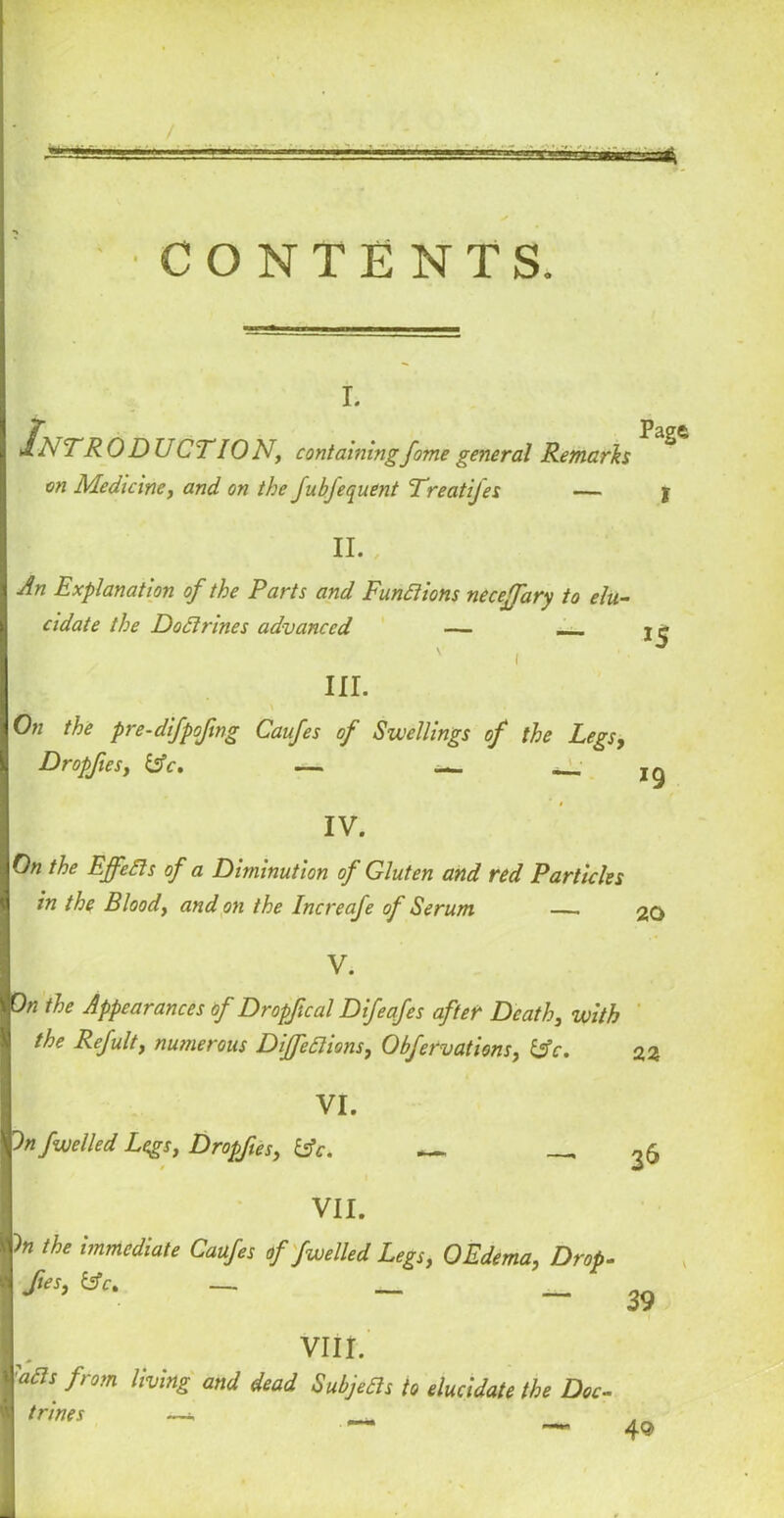 CONTENTS. i. Pagft I InTRODb CTION, containingfome general Remarks on Medicine, and on the fubfequent Treatijes — I II. , I An Explanation of the Parts and Functions necejfary to elu- cidate the Dodi vines advanced — — j ■j ' i ° III. \ On the pre-difpofmg Caufes of Swellings of the Legs, Dropfies, bV. — — — 19 IV. jO« the Effedts of a Diminution of Gluten and red Particles I in the Bloody and on the Increafe of Serum — 20 I V. p the Appearances of Dropf cal Difeafes after Death, with the Refulty numerous Diffedlions, ObfervationSy &c. I VI* pn fuelled Legs, Dropfies, bfc. __ ^6 I VII. f* the immediate Caufes of fwelled Legs, 0Edema, Drop- I fies, €*. — __ _ ^ I VIII. IaBs from livinS and dead Subjedls to elucidate the Doc- ■ trines —* , — 4®