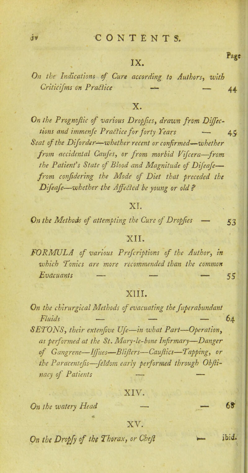 IX. Page On the Indications of Cure according to Authors, with Critic if ms on P rail ice — 44 X. On the Prognojlic of various Dropfies, drawn from Direc- tions and immenfe P rail ice for forty Years ■— 45. Seat of the DiJorder—ivbether recent or confirmed-—whether from accidental Caufies, or from morbid Vificera—from the Patient's State of Blood and Magnitude of Difeafie— from confidering the Mode of Diet that preceded the Dfeafe—whether the A fie Steel be young or old ? XL On the Methods of attempting the Cure of Dropfies — £3 XII. FORMULA of various Prefcriptions of the Author, in which Tonics are snore recommended than the common Evacuants — — — 55 XIII. On the chirurgical Methods of evacuating the fuperabundant Fluids — — - 64 SETONS, their extenfive life—in what Part—Operation, as performed at the St. Mary-le-bone Infirmary—Danger of Gangrene—IfJ'ues—Blificrs—Caufiics—Tapping, or the Paracentejis—feldom early performed through Obfii- nacy of Patients — — XIV. On the watery Head — — 6* XV. On the Dropfy of the Thorax, or Chcfi w- ibid.