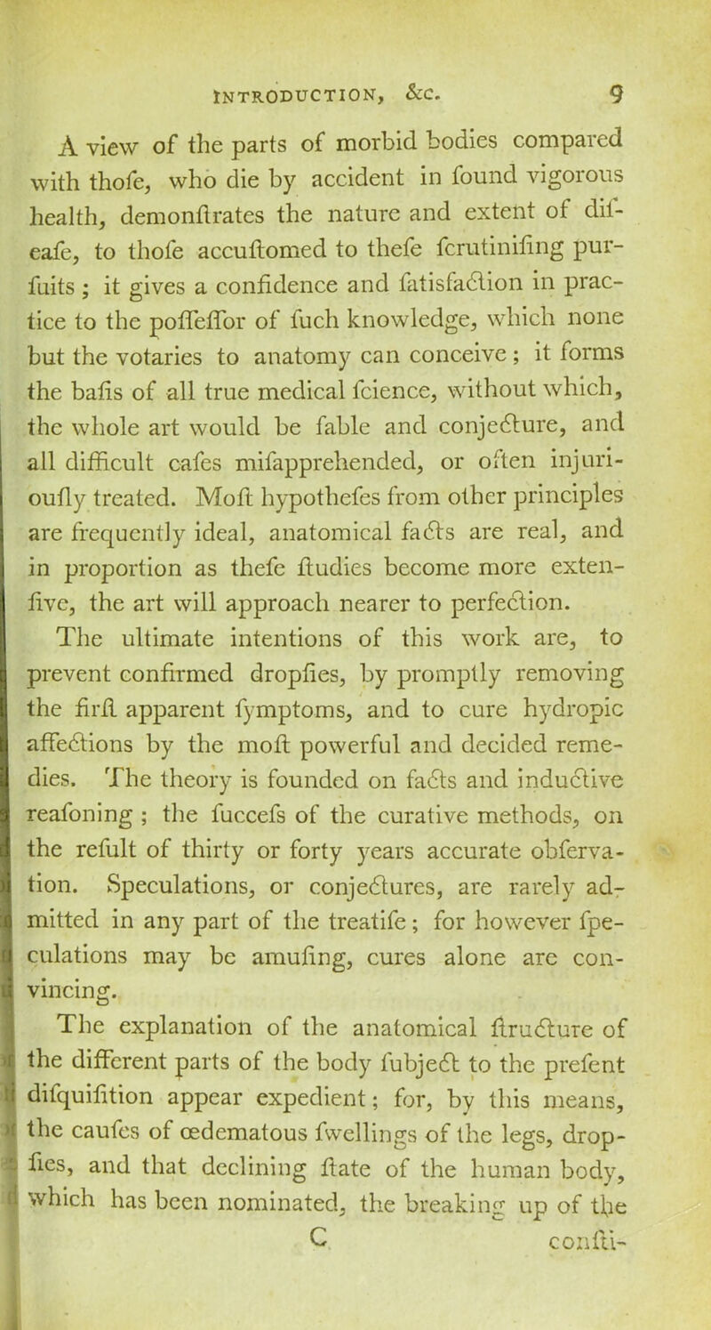 A view of the parts of morbid bodies compared with thofe, who die by accident in found vigorous health, demonftrates the nature and extent ot dif- eafe, to thofe accuttomed to thefe fcrutinifing pur- fuits ; it gives a confidence and fatisfadlion in prac- tice to the poffeffor of fuch knowledge, which none but the votaries to anatomy can conceive ; it forms the bafis of all true medical lcience, without which, the whole art would be fable and conjedfure, and all difficult cafes mifappreliended, or otten injuri- oufly treated. Moft hypothefes from other principles are frequently ideal, anatomical fadts are real, and in proportion as thefe fludies become more exten- fivc, the art will approach nearer to perfection. The ultimate intentions of this work are, to prevent confirmed dropfies, by promptly removing the firfl apparent fymptoms, and to cure hydropic affedfions by the moft powerful and decided reme- dies. The theory is founded on fadts and inductive reafoning ; the fuccefs of the curative methods, on the refult of thirty or forty years accurate obferva- tion. Speculations, or conjedtures, are rarely ad- mitted in any part of the treatife; for however fpe- culations may be amuhng, cures alone are con- vincing. The explanation of the anatomical flrudture of the different parts of the body fubjedt to the prefent difquifition appear expedient; for, by this means, the caufes of oedematous fwellings of the legs, drop- fies, and that declining ftate of the human body, which has been nominated, the breaking up of tfie C con 111-