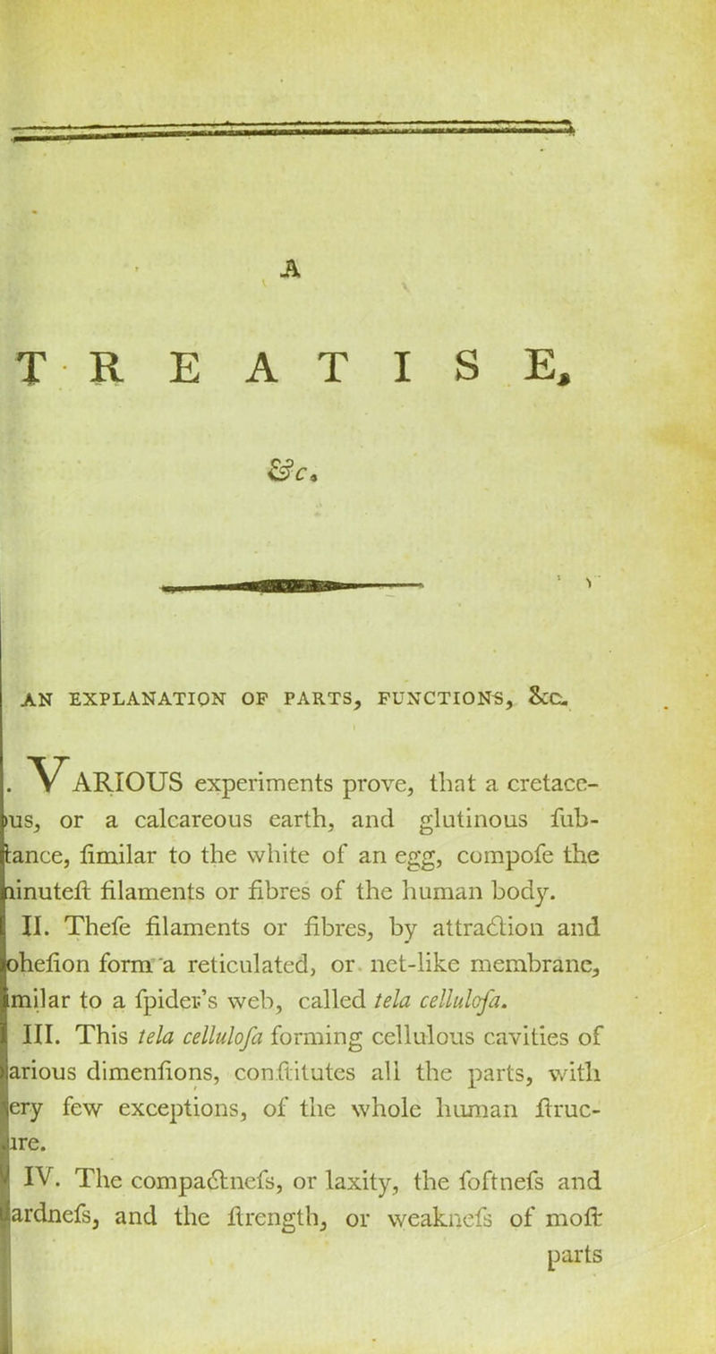 A v T R E AT I S E, AN EXPLANATION OP PARTS, FUNCTIONS, &C. I . V ARIOUS experiments prove, that a cretace- >us, or a calcareous earth, and glutinous fub- tance, limilar to the white of an egg, compofe the linuteft filaments or fibres of the human bodjo II. Thefe filaments or fibres, by attraction and ohefion form a reticulated, or net-like membrane, milar to a fpider’s web, called tela cellulofa. III. This tela cellulofa forming cellulous cavities of arious dimenfions, con.flitutes all the parts, with ery few exceptions, of the whole human ftruc- lre. IV. The compadtnefs, or laxity, the foftnefs and ardnefs, and the ftrength, or weaknefs of moft parts