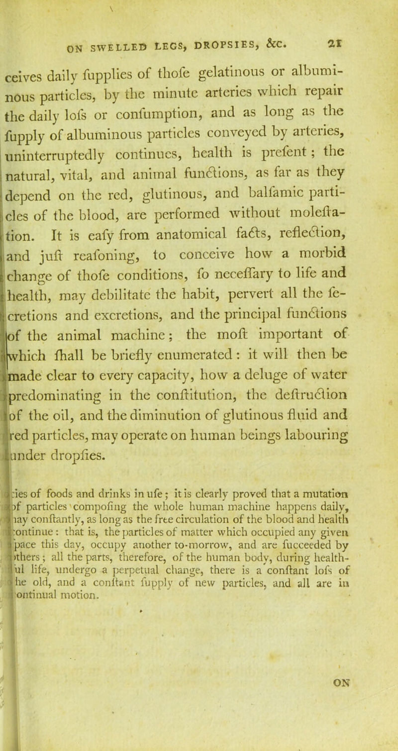 ceives daily fuppties of thofe gelatinous or albumi- nous particles, by the minute arteries which repair the daily lofs or coniumption, and as long as the fupply of albuminous particles conveyed by arteries, uninterruptedly continues, health is pretent; the natural, vital, and animal functions, as far as they depend on the red, glutinous, and balfamic parti- cles of the blood, are performed without molefla- tion. It is eafy from anatomical fadts, reflection, and jufl reafoning, to conceive how a morbid change of thofe conditions, fo neceflary to life and health, may debilitate the habit, pervert all the fe- cretions and excretions, and the principal functions of the animal machine; the mo A important of which fhall be briefly enumerated: it will then be made clear to every capacity, how a deluge of water predominating in the c.onftitution, the deflrudlion of the oil, and the diminution of glutinous fluid and red particles, may operate on human beings labouring under dropfles. I hies of foods and drinks in ufe; it is clearly proved that a mutation ) }f particles' compofing the whole human machine happens daily, ■ pay conftantly, as long as the free circulation of the blood and health \ continue: that is, the particles of matter which occupied any given ! pace this day, occupy another to-morrow, and are fucceeded by nthers; all the parts, therefore, of the human body, during health- ful life, undergo a perpetual change, there is a conftant lofs of • he old, and a conitant fupply of new particles, and all are in I:ontinual motion. 1 »