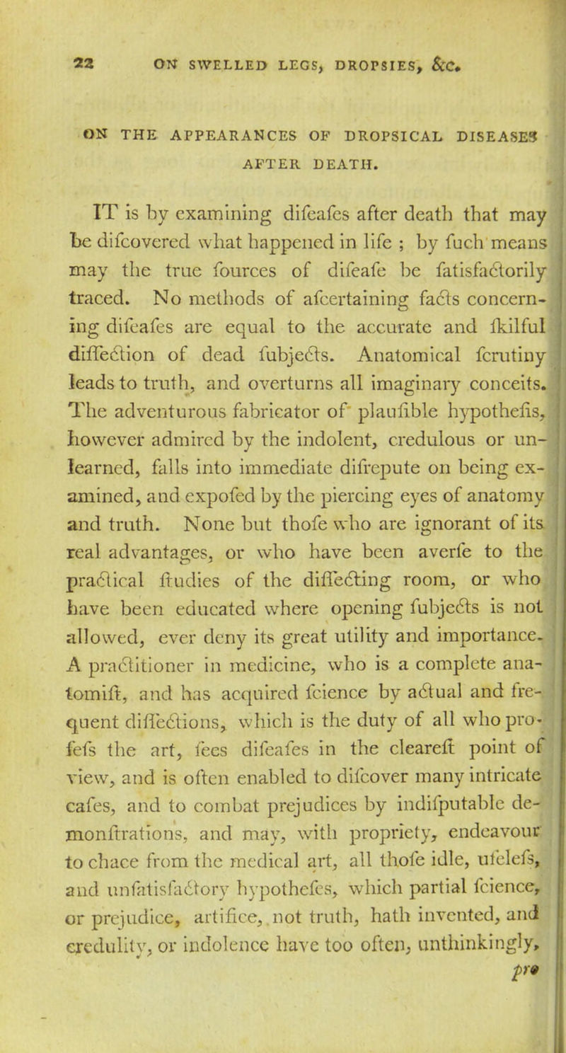 ON THE APPEARANCES OF DROPSICAL DISEASES AFTER DEATH. IT is by examining difeafes after death that may he difeovered what happened in life ; by fuch means may the true fources of difeafe he fatisfactorily traced. No methods of afeertaining facts concern- ing difeafes are equal to the accurate and fkilful direction of dead fubjedts. Anatomical ferutiny leads to truth, and overturns all imaginary conceits. The adventurous fabricator of plaulible hypothecs, however admired by the indolent, credulous or un- learned, falls into immediate difrepute on being ex- amined, and expofed by the piercing eyes of anatomy and truth. None but thofe who are ignorant of its real advantages, or who have been averfe to the practical ftudies of the difledting room, or who have been educated where opening fubjedts is not allowed, ever deny its great utility and importance. A practitioner in medicine, who is a complete ana- tomift, and has acquired fcience by adtual and fre- quent diffedtions, which is the duty of all who pro- fefs the art, fees difeafes in the cleared point of view, and is often enabled to difeover many intricate cafes, and to combat prejudices by indifputable de- monltrations, and may, with propriety, endeavour to chace from the medical art, all thofe idle, ufelefs, and unfatisfadtory hypothefes, which partial fcience, or prejudice, artifice, not truth, hath invented, and credulity, or indolence have too often, unthinkingly, p9